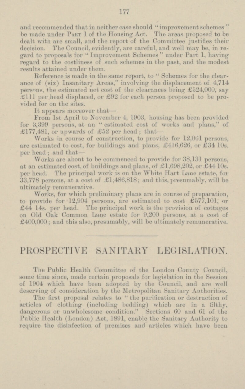 and recommended that in neither case should improvement schemes be made under Part 1 of the Housing Act. The areas proposed to be dealt with are small, and the report of the Committee justifies their decision. The Council, evidently, are careful, and well may be, in re gard to proposals For Improvement Schemes under Part 1, having regard to the costliness of such schemes in the past, and the modest results at tained under t hem. Reference is made in the same report, to Schemes for the clear ance of (six) Insanitary Areas, involving the displacement of 4,714 persons, the estimated net cost of the clearances being £524,000, say £ 111 per head displaced, or £ 92 for each person proposed to be pro vided for on t he sites. It appears moreover that- From 1st April to November 4, 1903, housing has been provided for 3,399 persons, at an estimated cost of works and plans, of £177,481, or upwards of £52 per head; that- Works in course of construction, to provide for 12,061 persons, are estimated to cost, For buildings and plans, £416,626, or £34 10s. per head; and that — Works are about to be commenced to provide for 38,131 persons, at an estimated cost, of buildings and plans, of £1,698,202, or £44 10s. per head. The principal work is on the White Hart Lane estate, 33,778 persons, at a cost of £1,486,818; and this, presumably, will be ultimately remunerative. Works, for which preliminary plans are in course of preparation, to provide for 12,904 persons, are estimated to cost £577,101, or £ 44 14s. per head. The principal work is the provision of cottages on Old Oak Common Lane estate for 9,200 persons, at a cost of £400,000; and this also, presumably, will be ultimately remunerative. PROSPECTIVE SANITARY LEGISLATION. The Public Health Committee of the London County Council, some time since, made certain proposals for legislation in the Session of 1904 which have been adopted by the Council, and are well deserving of consideration by the Metropolitan Sanitary Authorities. The first proposal relates to the purification or destruction of articles of clothing (including bedding) which are in a filthy, dangerous or unwholesome condition. Sections 60 and 61 of the Public Health (London) Act. 189l, enable the Sanitary Authority to require the disinfection of premises and articles which have been