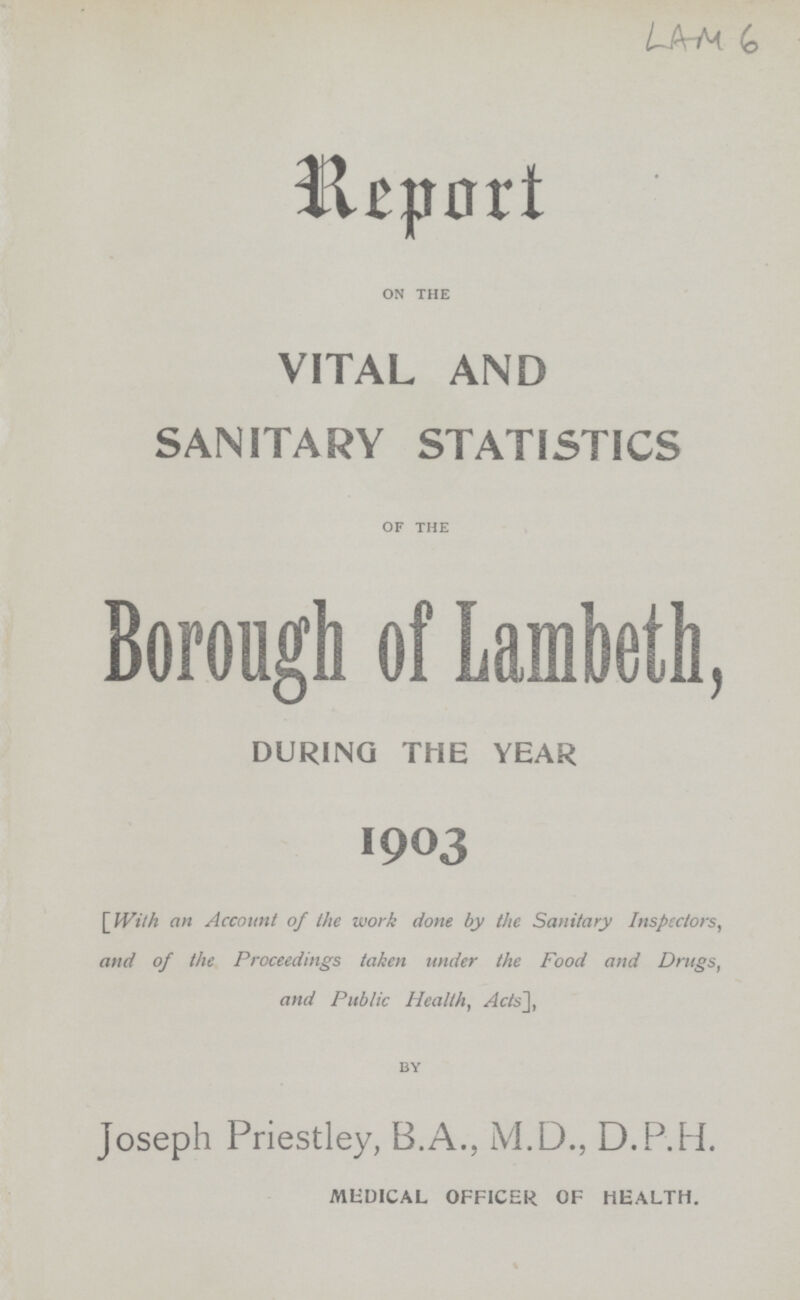 LAM 6 Report on the VITAL AND SANITARY STATISTICS of the Borough of Lambeth, DURING THE YEAR 1903 [ With an Account of the work done by the Sanitary Inspectors, and of the Proceedings taken under the Food and Drugs, and Public Health, Acts'], by Joseph Priestley, B.A., M.D., D.P.H. MEDICAL OFFICER OF HEALTH.