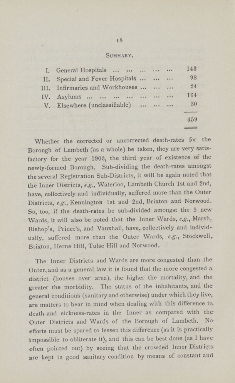 18 Summary. I. General Hospitals 143 II. Special and Fever Hospitals 98 III. Infirmaries and Workhouses 24 IV. Asvlums 164 V. Elsewhere (unclassifiable) 30 459 Whether the corrected or uncorrected death-rates for the Borough of Lambeth (as a whole) be taken, they are very satis factory for the year 1903, the third year of existence of the newly-formed Borough. Sub-dividing the death-rates amongst the several Registration Sub-Districts, it will be again noted that the Inner Districts, e.g., Waterloo, Lambeth Church 1st and 2nd, have, collectively and individually, suffered more than the Outer Districts, e.g., Kennington 1st and 2nd, Brixton and Norwood. So, too, if the death-rates be sub-divided amongst the 9 new Wards, it will also be noted that the Inner Wards, e.g., Marsh, Bishop's, Prince's, and Vauxhall, have, collectively and individ ually, suffered more than the Outer Wards, e.g., Stockwell Brixton, Herne Hill, Tulse Hill and Norwood.. The Inner Districts and Wards are more congested than the Outer, and as a general law it is found that the more congested a district (houses over area), the higher the mortality, and the greater the morbidity. The status of the inhabitants, and the general conditions (sanitary and otherwise) under which they live, are matters to bear in mind when dealing with this difference in. death-and sickness-rates in the Inner as compared with the Outer Districts and Wards of the Borough of Lambeth. No efforts must be spared to lessen this difference (as it is practically impossible to obliterate it), and this can be best done (as I have often pointed out) by seeing that the crowded Inner Districts are kept in good sanitary condition by means of constant and