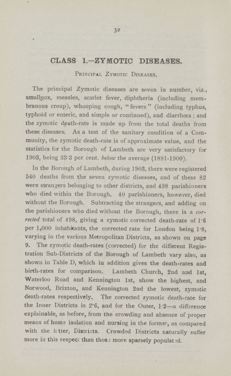 32 CLASS 1—ZYMOTIC DISEASES. Principal Zymotic Diseases. The principal Zymotic diseases are seven in number, viz., smallpox, measles, scarlet fever, diphtheria (including mem branous croup), whooping cough, fevers (including typhus, typhoid or enteric, and simple or continued), and diarrhœa; and the zymotic death-rate is made up from the total deaths from these diseases. As a test of the sanitary condition of a Com munity, the zymotic death-rate is of approximate value, and the statistics for the Borough of Lambeth are very satisfactory for 1903, being 33.3 per cent, below the average (1891-1900). In the Borough of Lambeth, during 1903, there were registered 540 deaths from the seven zymotic diseases, and of these 82 were strangers belonging to other districts, and 498 parishioners who died within the Borough. 40 parishioners, however, died without the Borough. Subtracting the strangers, and adding on the parishioners who died without the Borough, there is a cor rected total of 498, giving a zymotic corrected death-rate of 1.6 per 1,000 inhabitants, the corrected rate for London being 1.8, varying in the various Metropolitan Districts, as shown on page 9. The zymotic death-rates (corrected) for the different Regis tration Sub-Districts of the Borough of Lambeth vary also, as shown in Table D, which in addition gives the death-rates and birth-rates for comparison. Lambeth Church, 2nd and 1st, Waterloo Road and Kennington 1st, show the highest, and Norwood, Brixton, and Kennington 2nd the lowest, zymotic death-rates respectively. The corrected zymotic death-rate for the Inner Districts is 2.6, and for the Outer, 1.2—a difference explainable, as before, from the crowding and absence of proper means of home isolation and nursing in the former, as compared with the 1; later, Districts. Crowded Districts naturally suffer more in this respect than those more sparsely populated..