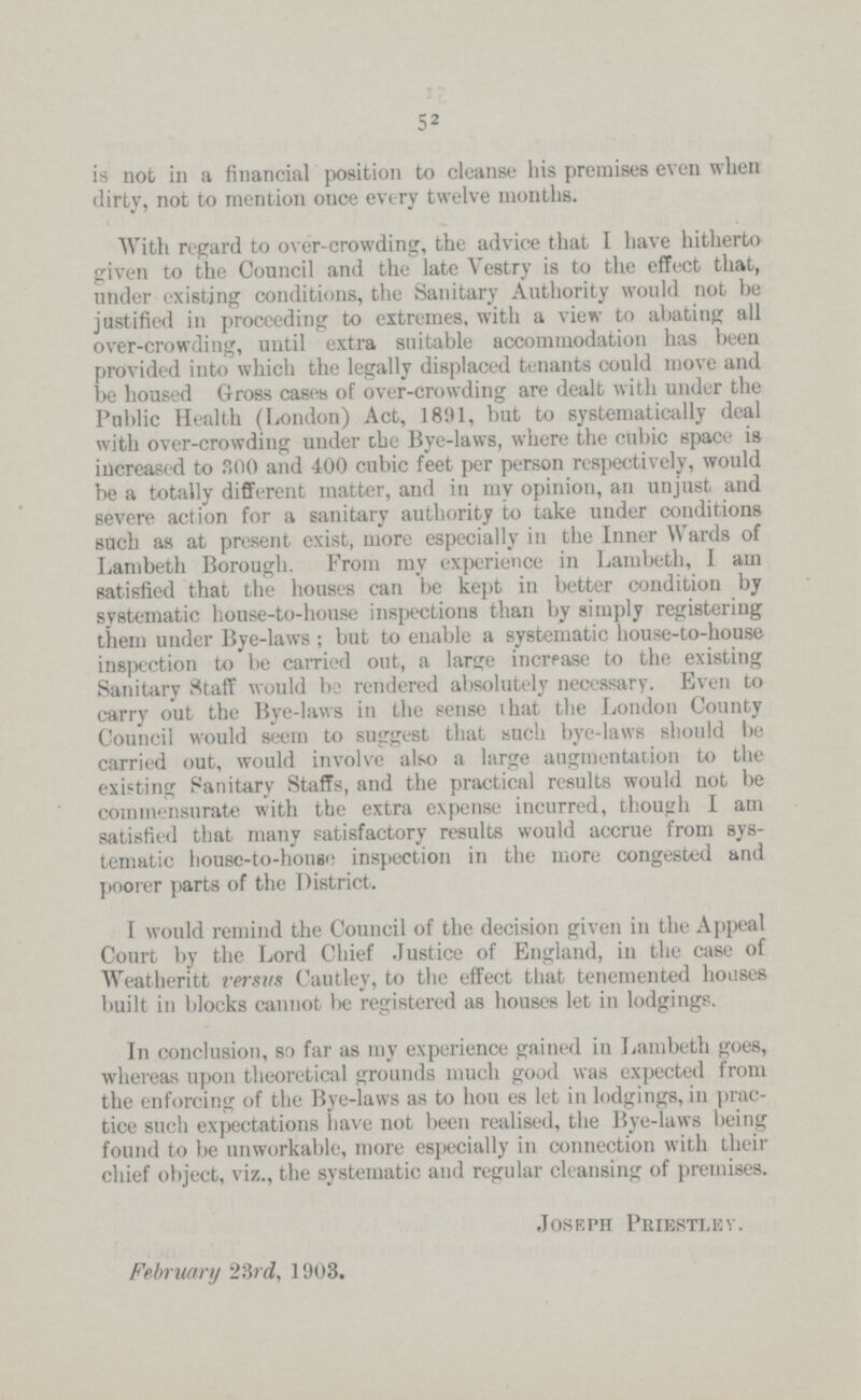 52 is not in a financial position to cleanse his premises even when dirty, not to mention once every twelve months. With regard to over-crowding, the advice that I have hitherto given to the Council and the late Vestry is to the effect that, under existing conditions, the Sanitary Authority would not be justified in proceeding to extremes, with a view to abating all over-crowding, until extra suitable accommodation has been provided into which the legally displaced tenants could move and be housed Gross cases of over-crowding are dealt with under the Public Health (London) Act, 1891, but to systematically deal with over-crowding under the Bye-laws, where the cubic space is increased to 300 and 400 cubic feet per person respectively, would be a totally different matter, and in my opinion, an unjust and severe action for a sanitary authority to take under conditions such as at present exist, more especially in the Inner Wards of Lambeth Borough. From my experience in Lambeth, I am satisfied that the houses can be kept in better condition by systematic house-to-house inspections than by simply registering them under Bye-laws; but to enable a systematic house-to-house inspection to be carried out, a large increase to the existing Sanitary Staff would be rendered absolutely necessary. Even to carry out the Bye-laws in the sense that the London County Council would seem to suggest that such bye-laws should be carried out, would involve also a large augmentation to the existing Sanitary Staffs, and the practical results would not be commensurate with the extra expense incurred, though I am satisfied that many satisfactory results would accrue from sys tematic house-to-house inspection in the more congested and poorer parts of the District. I would remind the Council of the decision given in the Appeal Court by the Lord Chief Justice of England, in the case of Weatheritt versus Cautley, to the effect that tenemented houses built in blocks cannot be registered as houses let in lodgings. In conclusion, so far as my experience gained in Lambeth goes, whereas upon theoretical grounds much good was expected from the enforcing of the Bye-laws as to houses let in lodgings, in prac tice such expectations have not been realised, the Bye-laws being found to be unworkable, more especially in connection with their chief object, viz., the systematic and regular cleansing of premises. Joseph Priestlev. February 23rd, 1903.