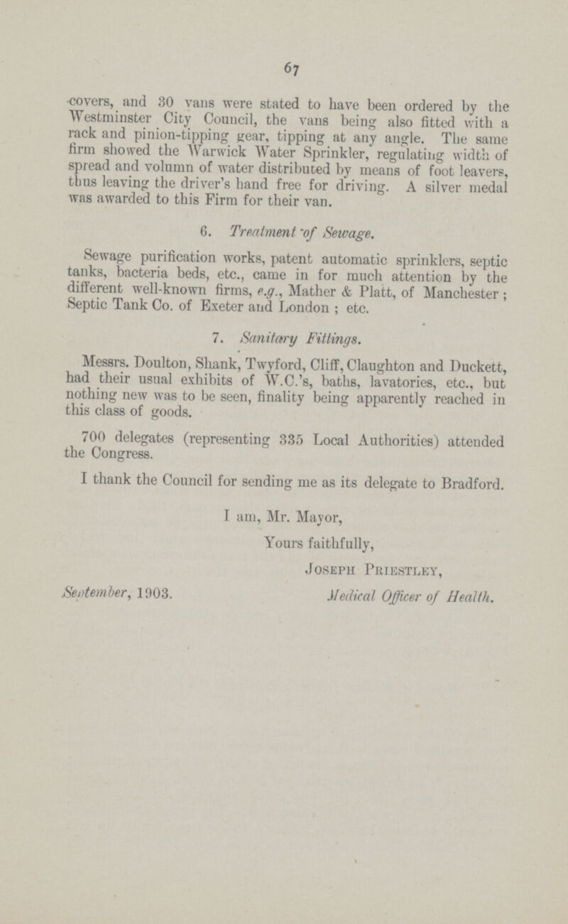 67 covers, and 30 vans were stated to have been ordered by the Westminster City Council, the vans being also fitted with a rack and pinion-tipping gear, tipping at any angle. The same firm showed the Warwick Water Sprinkler, regulating width of spread and volumn of water distributed by means of foot leavers, thus leaving the driver's hand free for driving. A silver medal was awarded to this Firm for their van. 6. Treatment 'of Sewage. Sewage purification works, patent automatic sprinklers, septic tanks, bacteria beds, etc., came in for much attention by the different well-known firms, e.g., Mather & Platt, of Manchester; Septic Tank Co. of Exeter and London; etc. 7. Sanitary Fittings. Messrs. Doulton, Shank, Twyford, Cliff, Claughton and Puckett, had their usual exhibits of W.C.'s, baths, lavatories, etc., but nothing new was to be seen, finality being apparently reached in this class of goods. 700 delegates (representing 335 Local Authorities) attended the Congress. I thank the Council for sending me as its delegate to Bradford. I am, Mr. Mayor, Yours faithfully, Joseph Priestley, September, 1903. Medical Officer of Health.
