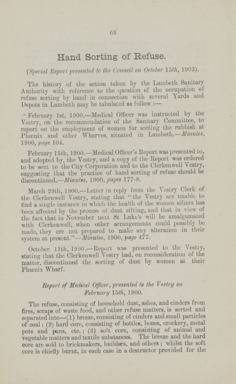 68 Hand Sorting of Refuse. (Special Report presented to the Council on October 15th, 1903). The history of the action taken by the Lambeth Sanitary Authority with reference to the question of the occupation of refuse sorting by hand in connection with several Yards and Depots in Lambeth may be tabulated as follow:— February 1st, 1900.—Medical Officer was instructed by the Vestry, on the recommendation of the Sanitary Committee, to report on the employment of women for sorting the rubbish at Phoenix and other Wharves, situated in Lambeth.—Minutes, 1900, page 104. February 15th, 1900.—Medical Officer's Report was presented to, and adopted by, the Vestry, and a copy of the Report was ordered to be sent to the City Corporation and to the Clerkenwell Vestry, suggesting that the practice of hand sorting of refuse should be discontinued.—Minutes, 1900, pages 177-8. March 29th, 1900.—Letter in reply from the Vestry Clerk of the Clerkenwell Vestry, stating that the Vestry are unable to find a single instance in which the health of the women sifters has been affected by the process of dust sifting, and that in view of the fact that in November next St Luke's will be amalgamated with Clerkenwell, when other arrangements could possibly be made, they are not prepared to make any alteration in their system at present.—Minutes, 1900, page 477. October 11th, 1900.—Report was presented to the Vestry, stating that the Clerkenwell Vestry had, on reconsideration of the matter, discontinued the sorting of dust by women at their Phoenix Wharf. Report of Medical Officer, presented to the Vestry on February 15th, 1900. The refuse, consisting of household dust, ashes, and cinders from fires, scrape of waste food, and other refuse matters, is sorted and separated into—(1) breeze, consisting of cinders and small particles of coal; (2) hard core, consisting of bottles, bones, crockery, metal pots and pans, etc.; (3) soft core, consisting of animal and vegetable matters and textile substances. The breeze and the hard core are sold to brickmakers, builders, and others; whilst the soft core is chiefly burnt, in each case in a destructor provided for the