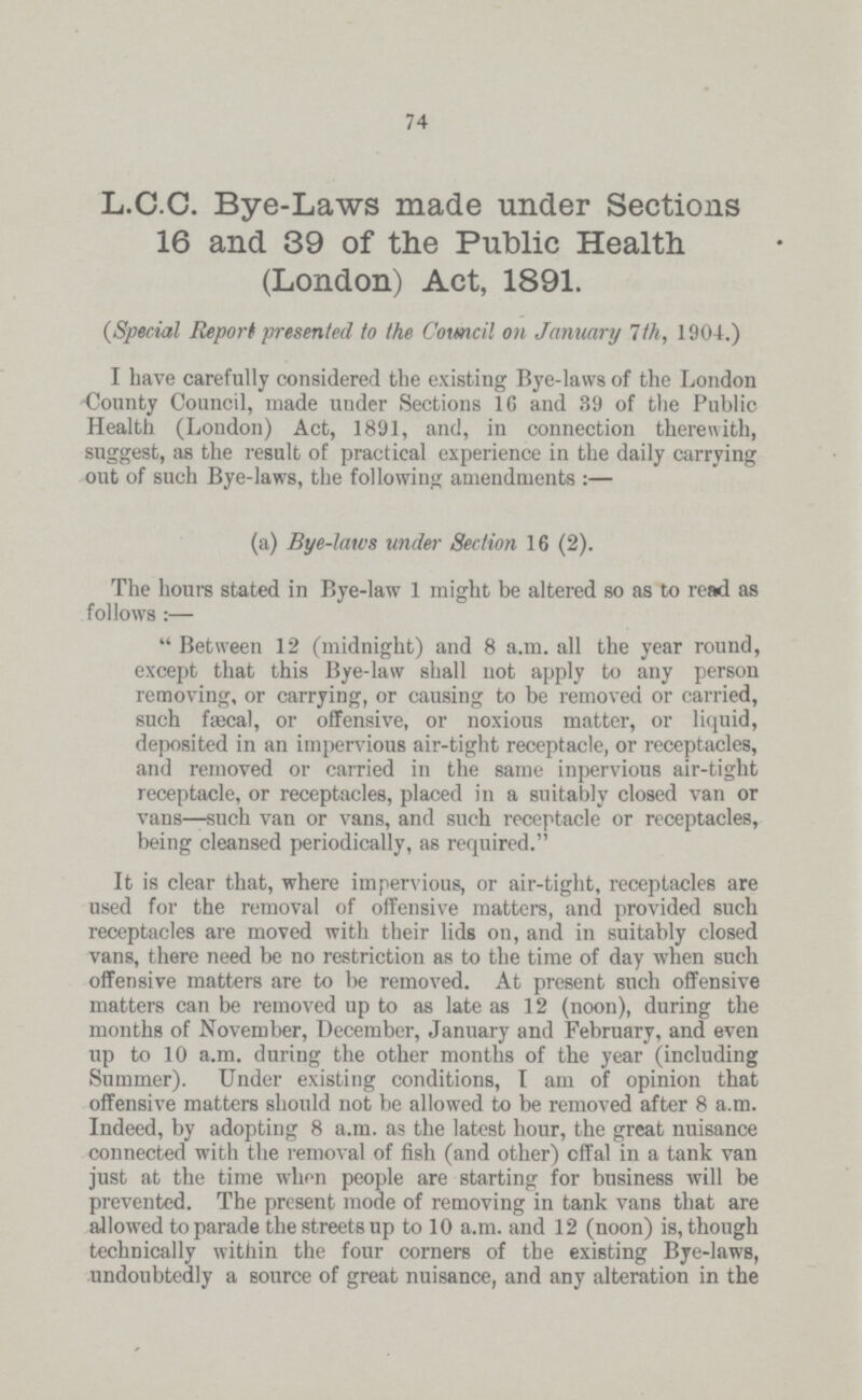 74 L.C.C. Bye-Laws made under Sections 16 and 39 of the Public Health (London) Act, 1891. (Special Report presented to the Council on January 7th, 1904.) I have carefully considered the existing Bye-laws of the London County Council, made under Sections 16 and 39 of the Public Health (London) Act, 1891, and, in connection therewith, suggest, as the result of practical experience in the daily carrying out of such Bye-laws, the following amendments:— (a) Bye-laws under Section 16 (2). The hours stated in Bye-law 1 might be altered so as to read as follows:— Between 12 (midnight) and 8 a.m. all the year round, except that this Bye-law shall not apply to any person removing, or carrying, or causing to be removed or carried, such fæcal, or offensive, or noxious matter, or liquid, deposited in an impervious air-tight receptacle, or receptacles, and removed or carried in the same inpervious air-tight receptacle, or receptacles, placed in a suitably closed van or vans—such van or vans, and such receptacle or receptacles, being cleansed periodically, as required. It is clear that, where impervious, or air-tight, receptacles are used for the removal of offensive matters, and provided such receptacles are moved with their lids on, and in suitably closed vans, there need be no restriction as to the time of day when such offensive matters are to be removed. At present such offensive matters can be removed up to as late as 12 (noon), during the months of November, December, January and February, and even up to 10 a.m. during the other months of the year (including Summer). Under existing conditions, I am of opinion that offensive matters should not be allowed to be removed after 8 a.m. Indeed, by adopting 8 a.m. as the latest hour, the great nuisance connected with the removal of fish (and other) offal in a tank van just at the time when people are starting for business will be prevented. The present mode of removing in tank vans that are allowed to parade the streets up to 10 a.m. and 12 (noon) is, though technically within the four corners of the existing Bye-laws, undoubtedly a source of great nuisance, and any alteration in the