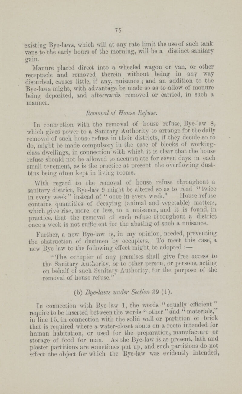 75 existing Bye-laws, which will at any rate limit the use of such tank vans to the early hours of the morning, will be a distinct sanitary gain. Manure placed direct into a wheeled wagon or van, or other receptacle and removed therein without being in any way disturbed, causes little, if any, nuisance; and an addition to the Bye-laws might, with advantage be made so as to allow of manure being deposited, and afterwards removed or carried, in such a manner. Removal of House Re/use. In connection with the removal of house refuse, Bye-law 8, which gives power to a Sanitary Authority to arrange for the daily removal of such house refuse in their districts, if they decide so to do, might be made compulsory in the case of blocks of working class dwellings, in connection with which it is clear that the house refuse should not be allowed to accumulate for seven days in each small tenement, as is the practice at present, the overflowing dust bins being often kept in living rooms. With regard to the removal of house refuse throughout a sanitary district, Bye-law 9 might be altered so as to read twice in every week instead of once in even week. House refuse contains quantities of decaying (animal and vegetable) matters, which give rise, more or less, to a nuisance, and it is found, in practice, that the removal of such refuse throughout a district once a week is not sufficient for the abating of such a nuisance. Further, a new Bye-law is, in my opinion, needed, preventing the obstruction of dustmen by occupiers. To meet this case, a new Bye-law to the following effect might be adopted:— The occupier of any premises shall give free access to the Sanitary Authority, or to other person, or persons, acting on behalf of such Sanitary Authority, for the purpose of the removal of house refuse. (b) Bye-laws under Section 39 (1). In connection with Bye-law 1, the words equally efficient require to be inserted between the words other and materials, in line 15, in connection with the solid wall or partition of brick that is required where a water-closet abuts on a room intended for hnman habitation, or used for the preparation, manufacture or storage of food for man. As the Bye-law is at present, lath and plaster partitions are sometimes put up, and such partitions do not effect the object for which the Bye-law was evidently intended,