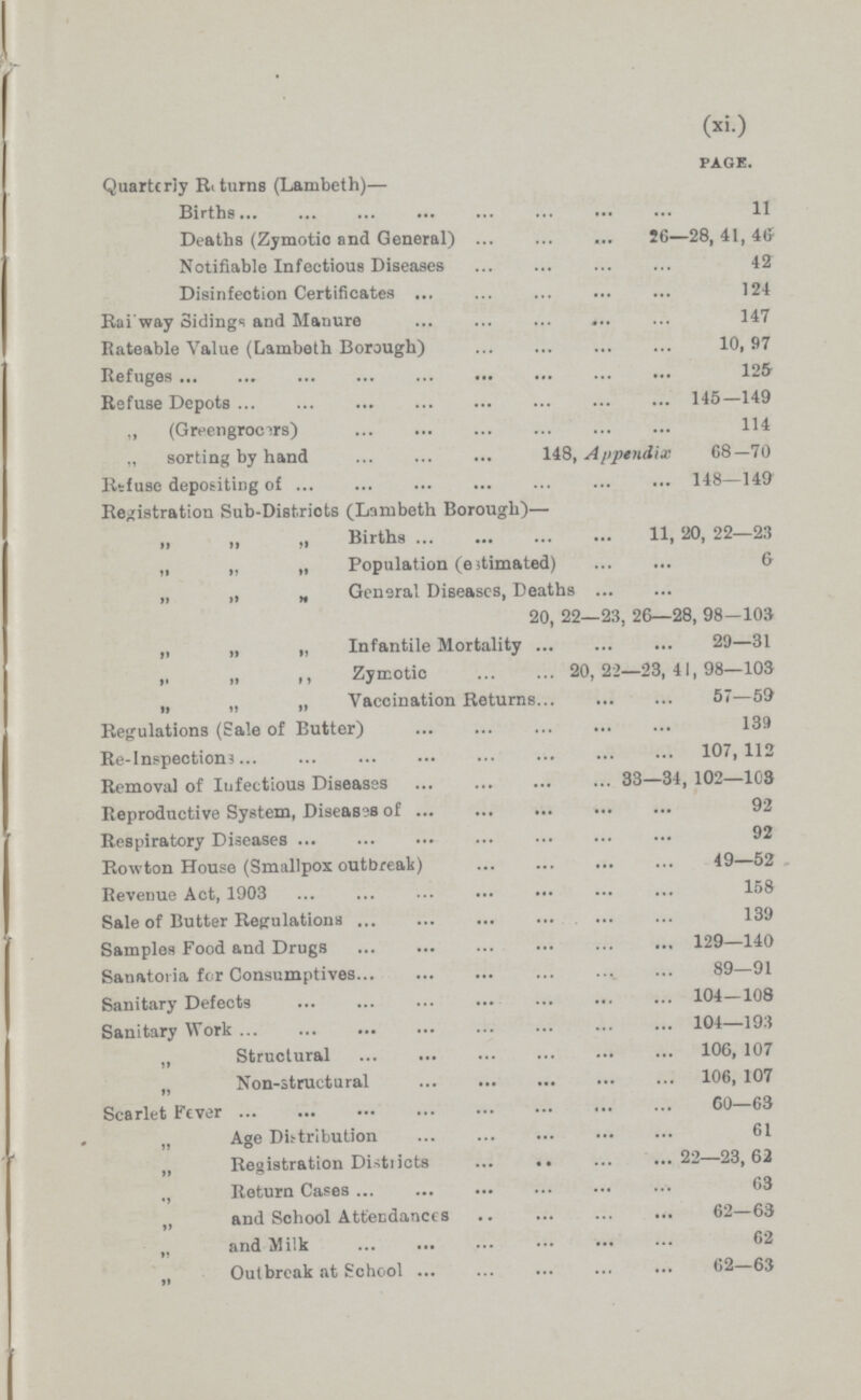 (xi.) PAGE. Quarterly Returns (Lambeth)— Births 11 Deaths (Zymotic and General) 26—28, 41, 46 Notifiable Infectious Diseases 42 Disinfection Certificates 124 Railway Sidings and Manure 147 Rateable Value (Lambeth Borough) 10, 97 Refuges 125 Refuse Depots 145—149 „ (Greengrocers) 114 „ sorting by hand 148, Appendix 68—70 Refuse depositing of 148—149 Registration Sub-Districts (Lambeth Borough)— „ ,, „ Births 11, 20, 22—23 „ „ „ Population (estimated) 6 „ „ „ General Diseases, Deaths 20, 22—23, 26—28, 98—103 „ „ „ Infantile Mortality 29—31 „ „ ,, Zymotic 20,22—23, 44, 98—103 „ „ „ Vaccination Returns 57—59 Regulations (Sale of Butter) 139 Re-Inspections 107,112 Removal of Infectious Diseases 33—34, 102—103 Reproductive System, Diseases of 92 Respiratory Diseases 92 Rowton House (Smallpox outbreak) 49—52 Revenue Act, 1903 158 Sale of Butter Regulations 139 Samples Food and Drugs 129—140 Sanatoria for Consumptives 89—91 Sanitary Defects 104—108 Sanitary Work 104—193 „ Structural 106, 107 „ Non-structural 106, 107 Scarlet Fever 60—63 „ Age Distribution 61 „ Registration Districts 22—23, 62 ., Return Cases 63 „ and School Attendances 62—63 „ and Milk 62 Outbreak at School 62—63