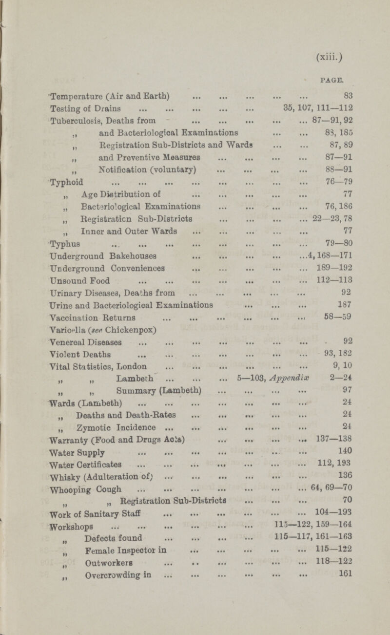 (xiii.) PAGE. Temperature (Air and Earth) 83 Testing of Drains 35, 107, 111—112 Tuberculosis, Deaths from 87—91, 92 „ and Bacteriological Examinations 83, 185 „ Registration Sub-Districts and Wards 87,89 „ and Preventive Measures 87—91 „ Notification (voluntary) 88—91 Typhoid 76—79 „ Age Distribution of 77 „ Bacteriological Examinations 76,186 „ Registration Sub-Districts 22—23, 78 „ Inner and Outer Wards 77 Typhus 79—80 Underground Bakehouses 4,168—171 Underground Conveniences 189—192 Unsound Food 112—113 Urinary Diseases, Deaths from 92 Urine and Bacteriological Examinations 187 Vaccination Returns 58—59 Varicella (see Chickenpox) Venereal Diseases 92 Violent Deaths 93, 182 Vital Statistics, London 9, 10 „ „ Lambeth 5—103, Appendix 2—24 „ „ Summary (Lambeth) 97 Wards (Lambeth) 24 „ Deaths and Death-Rates 24 „ Zymotic Incidence 24 Warranty (Food and Drugs Acts) 137—138 Water Supply 140 Water Certificates 112, 193 Whisky (Adulteration of) 136 Whooping Cough 64, 69—70 „ „ Registration Sub-Districts 70 Work of Sanitary Staff 104—193 Workshops 115—122, 159—164 „ Defects found 115—117, 161—163 „ Female Inspector in 115—122 „ Outworkers 118—122 „ Overcrowding in 161