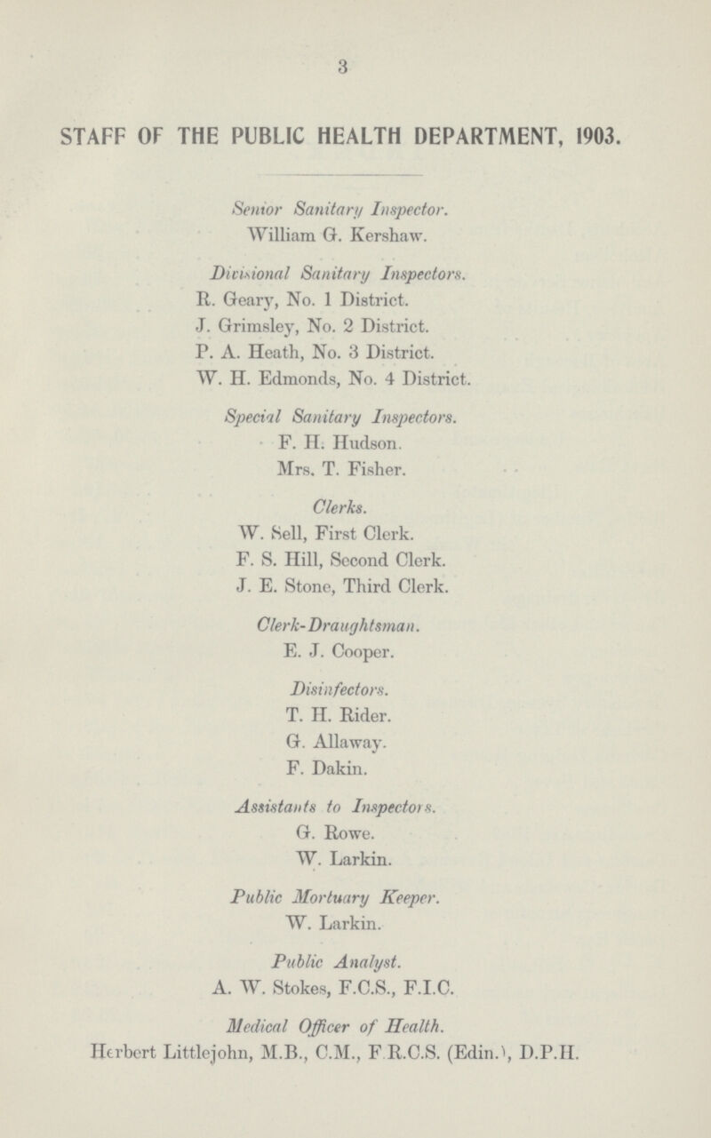 3 STAFF OF THE PUBLIC HEALTH DEPARTMENT, 1903. Senior Sanitary Inspector. William G. Kershaw. Divisional Sanitary Inspectors. R. Geary, No. 1 District. J. Grimsley, No. 2 District. P. A. Heath, No. 3 District. W. H. Edmonds, No. 4 District. Special Sanitary Inspectors. F. H. Hudson. Mrs. T. Fisher. Clerks. W. Sell, First Clerk. F. S. Hill, Second Clerk. J. E. Stone, Third Clerk. Clerk-Draughtsman. E. J. Cooper. Disinfectors. T. H. Rider. G. Allaway. F. Dakin. Assistants to Inspectors. G. Rowe. W. Larkin. Public Mortuary Keeper. W. Larkin. Public Analyst. A. W. Stokes, F.C.S., F.I.C. Medical Officer of Health. Herbert Littlejohn, M.B., C.M., F R.C.S. (Edin.), D.P.H.