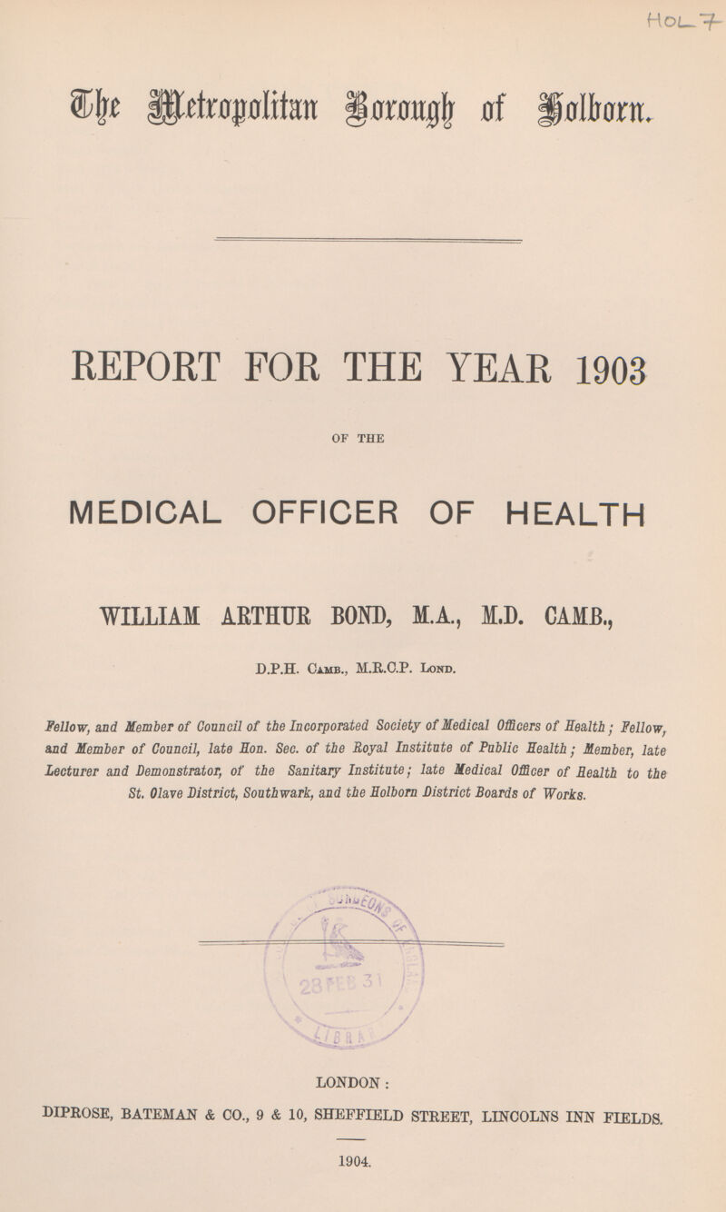 The Metropolitan Borough of Holborn REPORT FOR THE YEAR 1903 OF THE MEDICAL OFFICER OF HEALTH WILLIAM ARTHUE BOND, M.A., M.D. CAMB., D.P.H. Camb., M.R.C.P. Lond. Fellow, and Member of Council of the Incorporated Society of Medical Officers of Health; Fellow, and Member of Council, late Eon. Sec. of the Royal Institute of Public Health; Member, late Lecturer and Demonstrator, of the Sanitary Institute; late Medical Officer of Realth to the St. Olave District, Southwark, and the Holborn District Boards of Works. LONDON: DIPROSE, BATEMAN & CO., 9 & 10, SHEFFIELD STREET, LINCOLNS INN FIELDS. 1904.