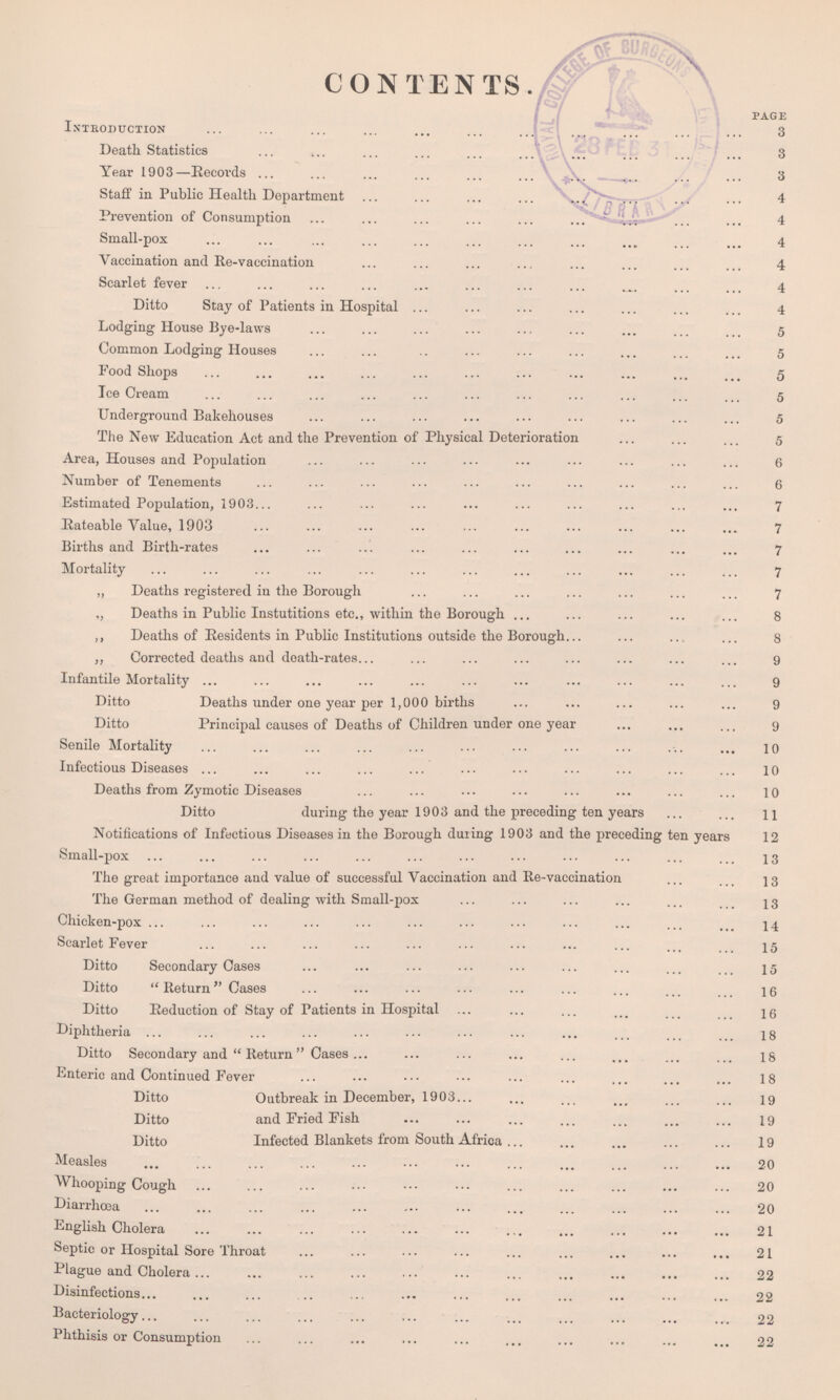 CONTENTS. PAGE Introduction 3 Death Statistics 3 Year 1903—Eecovds 3 Staff in Public Health Department 4 Prevention of Consumption 4 Small-pox 4 Vaccination and Re-vaccination 4 Scarlet fever 4 Ditto Stay of Patients in Hospital 4 Lodging House Bye-laws 5 Common Lodging Houses 5 Food Shops 5 Ice Cream 5 Underground Bakehouses 5 The New Education Act and the Prevention of Physical Deterioration 5 Area, Houses and Population 6 Number of Tenements 6 Estimated Population, 1903 7 Rateable Value, 1903 7 Births and Birth-rates 7 Mortality 7 „ Deaths registered in the Borough 7 Deaths in Public Instutitions etc., within the Borough 8 Deaths of Residents in Public Institutions outside the Borough 8 Corrected deaths and death-rates 9 Infantile Mortality 9 Ditto Deaths under one year per 1,000 births 9 Ditto Principal causes of Deaths of Children under one year 9 Senile Mortality 10 Infectious Diseases 10 Deaths from Zymotic Diseases 10 Ditto during the year 1903 and the preceding ten years 11 Notifications of Infectious Diseases in the Borough during 1903 and the preceding ten years 12 Small-pox 13 The great importance and value of successful Vaccination and Re-vaccination 13 The German method of dealing with Small-pox 13 Chicken-pox 14 Scarlet Fever 15 Ditto Secondary Cases 15 Ditto Return Cases 16 Ditto Reduction of Stay of Patients in Hospital 16 Diphtheria 18 Ditto Secondary and Return Cases 18 Enteric and Continued Fever 18 Ditto Outbreak in December, 1903 19 Ditto and Fried Fish 19 Ditto Infected Blankets from South Africa 19 Measles 20 Whooping Cough 20 Diarrhoea 20 English Cholera 21 Septic or Hospital Sore Throat 21 Plague and Cholera 22 Disinfections 22 Bacteriology 22
