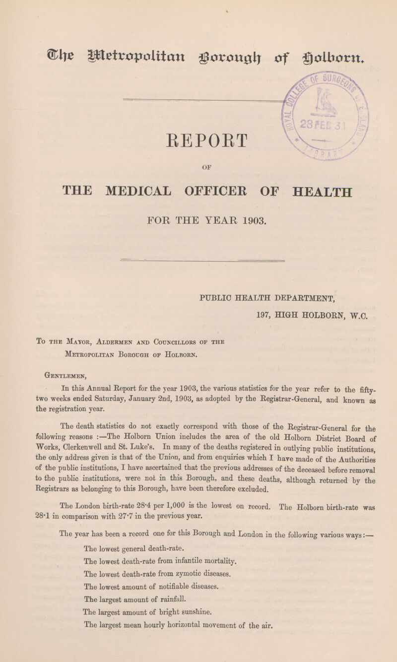 The Metropolitan Baraugh of Holborn REPORT OF THE MEDICAL OFFICER OF HEALTH FOR THE YEAR 1903. PUBLIC HEALTH DEPARTMENT, 197, HIGH HOLBORN, W.C. To the Mayor, Aldermen and Councillors of the Metropolitan Borough of Holborn. Gentlemen, In this Annual Report for the year 1903, the various statistics for the year refer to the fifty two weeks ended Saturday, January 2nd, 1903, as adopted by the Registrar-General, and known as the registration year. The death statistics do not exactly correspond with those of the Registrar-General for the following reasons : —The Holborn Union includes the area of the old Holborn District Board of Works, Clerkenwell and St. Luke's. In many of the deaths registered in outlying public institutions the only address given is that of the Union, and from enquiries which I have made of the Authorities of the public institutions, I have ascertained that the previous addresses of the deceased before removal to the public institutions, were not in this Borough, and these deaths, although returned by the Registrars as belonging to this Borough, have been therefore excluded. The London birth-rate 28-4 per 1,000 is the lowest on record. The Holborn birth-rate was 28-1 in comparison with 27*7 in the previous year. The year has been a record one for this Borough and London in the following various ways:— The lowest general death-rate. The lowest death-rate from infantile mortality. The lowest death-rate from zymotic diseases. The lowest amount of notifiable diseases. The largest amount of rainfall. The largest amount of bright sunshine. The largest mean hourly horizontal movement of the air.