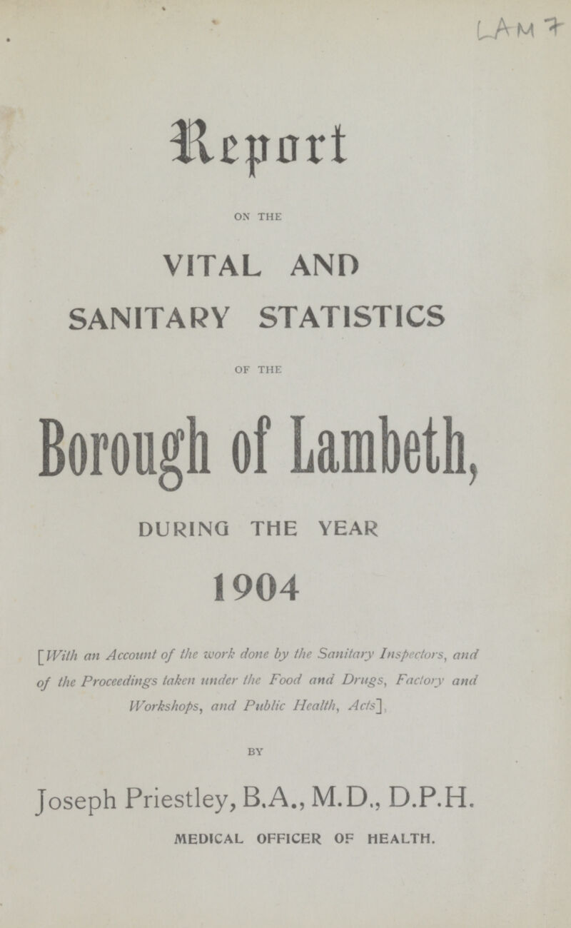 LAM 7 Report ON THE VITAL AND SANITARY STATISTICS OF THE Borough of Lambeth, during the year 1904 [ With an Account of the work done by the Sanitary Inspectors, and of the Proceedings taken under the Food and Drugs, Factory and Workshops, and Public Health, Acts], BY Joseph Priestley, B.A., M.D., D.P.H. MEDICAL OFFICER OF HEALTH.
