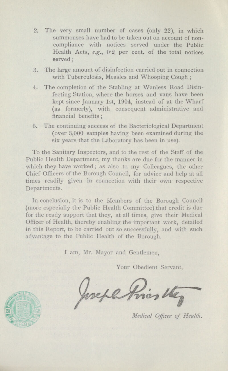 2. The very small number of cases (only 22), in which summonses have had to be taken out on account of non compliance with notices served under the Public Health Acts, e.g., 0.2 per cent. of the total notices served ; 3. The large amount of disinfection carried out in connection with Tuberculosis, Measles and Whooping Cough; 4. The completion of the Stabling at Wanless Road Disin¬ fecting Station, where the horses and vans have been kept since January 1st, 1904, instead of at the Wharf (as formerly), with consequent administrative and financial benefits; 5. The continuing success of the Bacteriological Department (over 3,000 samples having been examined during the six years that the Laboratory has been in use). To the Sanitary Inspectors, and to the rest of the Staff of the Public Health Department, my thanks are due for the manner in which they have worked; as also to my Colleagues, the other Chief Officers of the Borough Council, for advice and help at all times readily given in connection with their own respective Departments. In conclusion, it is to the Members of the Borough Council (more especially the Public Health Committee) that credit is due for the ready support that they, at all times, give their Medical Officer of Health, thereby enabling the important work, detailed in this Report, to be carried out so successfully, and with such advantage to the Public Health of the Borough. I am, Mr. Mayor and Gentlemen, Your Obedient Servant, Joseph Priestly Medical Officer of Health.