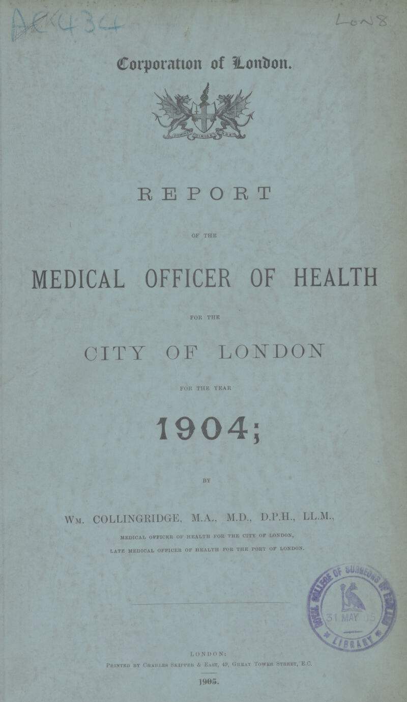 AC 434 LON 8 Corporation of London. REPORT OF THE MEDICAL OFFICER OF HEALTH FOR THE CITY OF LONDON FOR THE YEAR 1904; by Wm. COLLINGRIDGE, M.A., M.D., D.P.H., LL.M., medical officer of health for the city of london, late medical officer of health for the port of london. LONDON: Printed by Charles Skipper & East, 49, Great Tower Street, E.C. 1905.