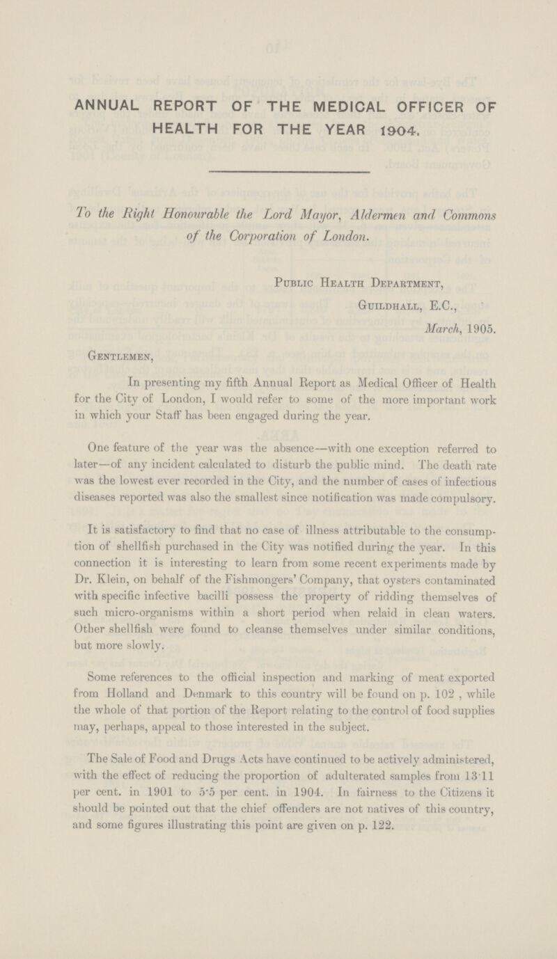 ANNUAL REPORT OF THE MEDICAL OFFICER OF HEALTH FOR THE YEAR 1904, To the Right Honourable the Lord Mayor, Aldermen and Commons of the Corporation of London. Public Health Department, Guildhall, E.C., March, 1905. Gentlemen, In presenting my fifth Annual Report as Medical Officer of Health for the City of London, I would refer to some of the more important work in which your Staff has been engaged during the year. One feature of the year was the absence—with one exception referred to later—of any incident calculated to disturb the public mind. The death rate was the lowest ever recorded in the City, and the number of cases of infectious diseases reported was also the smallest since notification was made compulsory. It is satisfactory to find that no case of illness attributable to the consump tion of shellfish purchased in the City was notified during the year. In this connection it is interesting to learn from some recent experiments made by Dr. Klein, on behalf of the Fishmongers' Company, that oysters contaminated with specific infective bacilli possess the property of ridding themselves of such micro-organisms within a short period when relaid in clean waters. Other shellfish were found to cleanse themselves under similar conditions, but more slowly. Some references to the official inspection and marking of meat exported from Holland and Denmark to this country will be found on p. 102, while the whole of that portion of the Report relating to the control of food supplies may, perhaps, appeal to those interested in the subject. The Sale of Food and Drugs Acts have continued to be actively administered, with the effect of reducing the proportion of adulterated samples from 1311 per cent, in 1901 to 5.5 per cent, in 1904. In fairness to the Citizens it should be pointed out that the chief offenders are not natives of this country, and some figures illustrating this point are given on p. 122.