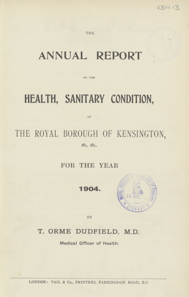 KEN 13 THE ANNUAL REPORT ON THE HEALTH, SANITARY CONDITION, OF THE ROYAL BOROUGH OF KENSINGTON, etc., etc., FOE THE YEAR BY T. ORME DUDFIELD, M.D. Medical Officer of Health. LONDON : VAIL & Co., PRINTERS, FARRINGDON ROAD, E.C.