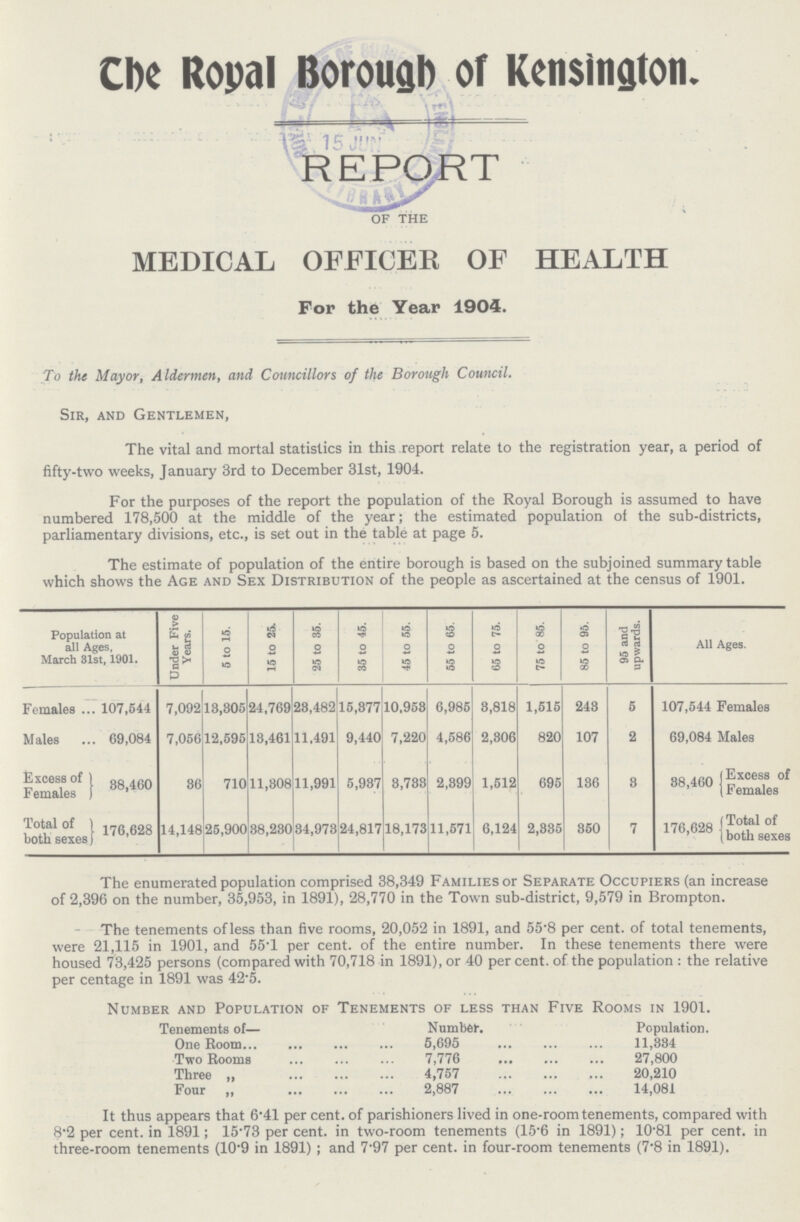 The Royal Borough of Kensington. REPORT of the MEDICAL OFFICER OF HEALTH For the Year 1904. To the Mayor, Aldermen, and Councillors of the Borough Council. Sir, and Gentlemen, The vital and mortal statistics in this report relate to the registration year, a period of fifty-two weeks, January 3rd to December 31st, 1904. For the purposes of the report the population of the Royal Borough is assumed to have numbered 178,500 at the middle of the year; the estimated population of the sub-districts, parliamentary divisions, etc., is set out in the table at page 5. The estimate of population of the entire borough is based on the subjoined summary table which shows the Age and Sex Distribution of the people as ascertained at the census of 1901. Population at all Ages, March 31st, 1901. Under Five Years. 5 to 15. 15 to 25. 25 to 35. 35 to 45. 45 to 55. 55 to 65. 65 to 75. 75 to 85. 85 to 95. 95 and upwards. All Ages. Females 107,544 7,092 13,305 24,769 23,482 15,377 10,953 6,985 3,818 1,515 243 5 107,544 Females Males 69,084 7,056 12,595 13,461 11,491 9,440 7,220 4,586 2,306 820 107 2 69,084 Males Excess of Females | 38,460 36 710 11,308 11,991 5,937 3,733 2,399 1,512 695 136 3 38,460 Excess of Females Total of both sexes 176,628 14,148 25,900 38,230 34,973 24,817 18,173 11,571 6,124 2,335 350 7 176,628 Total of both sexes The enumerated population comprised 38,349 Families or Separate Occupiers (an increase of 2,396 on the number, 35,953, in 1891), 28,770 in the Town sub-district, 9,579 in Brompton. The tenements of less than five rooms, 20,052 in 1891, and 55·8 per cent. of total tenements, were 21,115 in 1901, and 55·1 per cent. of the entire number. In these tenements there were housed 73,425 persons (compared with 70,718 in 1891), or 40 per cent. of the population: the relative per centage in 1891 was 42·5. Number and Population of Tenements of less than Five Rooms in 1901. Tenements of— Number. Population. One Room 5,695 11,334 Two Rooms 7,776 27,800 Three „ 4,757 20,210 Four „ 2,887 14,081 It thus appears that 6·41 per cent. of parishioners lived in one-room tenements, compared with 8·2 per cent. in 1891; 15·73 per cent. in two-room tenements (15.6 in 1891); 10·81 per cent. in three-room tenements (10·9 in 1891); and 7·97 per cent. in four-room tenements (7·8 in 1891).