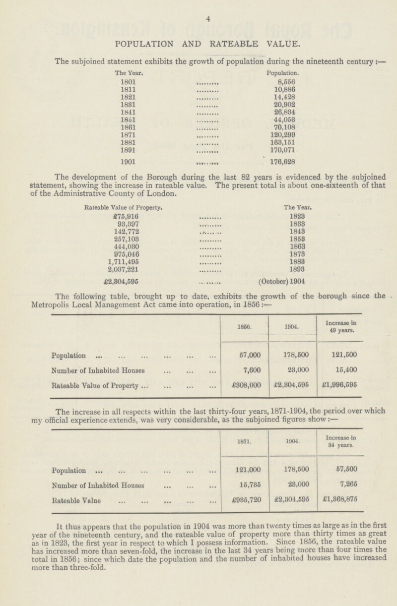 4 POPULATION AND RATEABLE VALUE. The subjoined statement exhibits the growth of population during the nineteenth century:— The Year. Population. 1801 8,556 1811 10,886 1821 14,428 1831 20,902 1841 26,834 1851 44,053 1861 70,108 1871 120,299 1881 163,151 1891 170,071 1901 176,628 The development of the Borough during the last 82 years is evidenced by the subjoined statement, showing the increase in rateable value. The present total is about one-sixteenth of that of the Administrative County of London. Rateable Value of Property. The Year. £75,916 1823 98,397 1833 142,772 1843 257,103 1853 444,030 1863 975,046 1873 1,711,495 1883 2,037,221 1893 £2,304,595 (October) 1904 The following table, brought up to date, exhibits the growth of the borough since the Metropolis Local Management Act came into operation, in 1856:— 1866. 1904. Increase in 49 years. Population 57,000 178,600 121,500 Number of Inhabited Houses 7,600 23,000 15,400 Rateable Value of Property £308,000 £2,304,595 £1,996,595 The increase in all respects within the last thirty-four years, 1871-1904, the period over which my official experience extends, was very considerable, as the subjoined figures show:— 1871. 1904. Increase in 34 years. Population 121,000 178,500 57,600 Number of Inhabited Houses 15,735 23,000 7,265 Rateable Value £985,720 £2,304,595 £1,368,875 It thus appears that the population in 1904 was more than twenty times as large as in the first year of the nineteenth century, and the rateable value of property more than thirty times as great as in 1823, the first year in respect to which I possess information. Since 1856, the rateable value has increased more than seven-fold, the increase in the last 34 years being more than four times the total in 1856; since which date the population and the number of inhabited houses have increased more than three-fold.