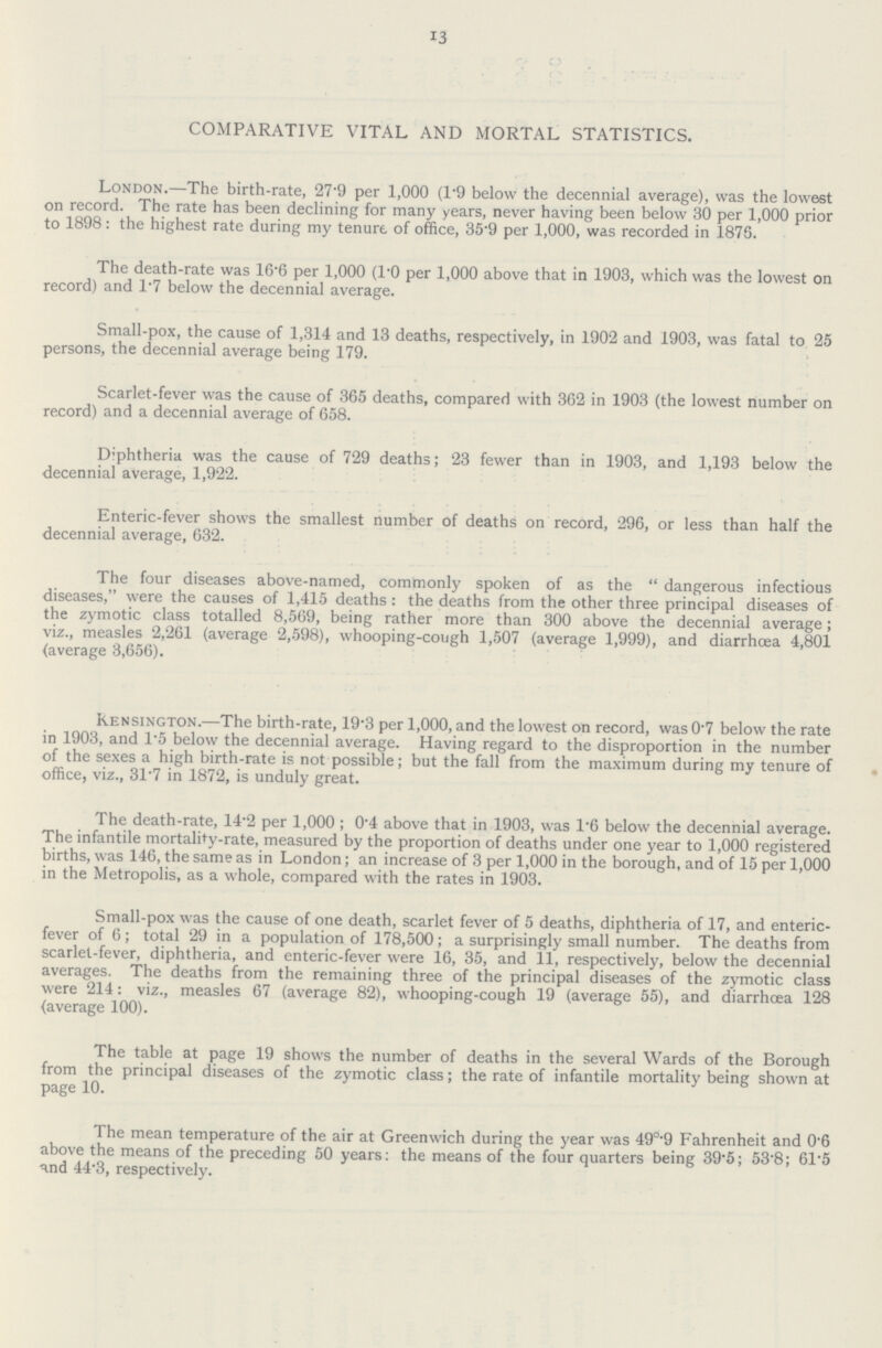 13 COMPARATIVE VITAL AND MORTAL STATISTICS. London.—The birth-rate, 27·9 per 1,000 (1·9 below the decennial average), was the lowest on record. The rate has been declining for many years, never having been below 30 per 1,000 prior to 1898: the highest rate during my tenure of office, 35·9 per 1,000, was recorded in 1875. The death-rate was 16·6 per 1,000 (1·0 per 1,000 above that in 1903, which was the lowest on record) and 1·7 below the decennial average. Small-pox, the cause of 1,314 and 13 deaths, respectively, in 1902 and 1903, was fatal to 25 persons, the decennial average being 179. Scarlet-fever was the cause of 365 deaths, compared with 362 in 1903 (the lowest number on record) and a decennial average of 658. Diphtheria was the cause of 729 deaths; 23 fewer than in 1903, and 1,193 below the decennial average, 1,922. Enteric-fever shows the smallest number of deaths on record, 296, or less than half the decennial average, 632. The four diseases above-named, commonly spoken of as the dangerous infectious diseases, were the causes of 1,415 deaths: the deaths from the other three principal diseases of the zymotic class totalled 8,569, being rather more than 300 above the decennial average; viz., measles 2,261 (average 2,598), whooping-cough 1,507 (average 1,999), and diarrhoea 4,801 (average 3,656). Kensington.—The birth-rate, 19·3 per 1,000, and the lowest on record, was 0·7 below the rate in 1903, and 1·5 below the decennial average. Having regard to the disproportion in the number of the sexes a high birth-rate is not possible; but the fall from the maximum during my tenure of office, viz., 31·7 in 1872, is unduly great. The death-rate, 14·2 per 1,000; 0·4 above that in 1903, was 1·6 below the decennial average. The infantile mortality-rate, measured by the proportion of deaths under one year to 1,000 registered births, was 146, the same as in London; an increase of 3 per 1,000 in the borough, and of 15 per 1,000 in the Metropolis, as a whole, compared with the rates in 1903. Small-pox was the cause of one death, scarlet fever of 5 deaths, diphtheria of 17, and enteric fever of 6; total 29 in a population of 178,500; a surprisingly small number. The deaths from scarlet-fever, diphtheria, and enteric-fever were 16, 35, and 11, respectively, below the decennial averages. The deaths from the remaining three of the principal diseases of the zymotic class were 214: viz., measles 67 (average 82), whooping-cough 19 (average 55), and diarrhoea 128 {average 100). The table at page 19 shows the number of deaths in the several Wards of the Borough from the principal diseases of the zymotic class; the rate of infantile mortality being shown at page 10. The mean temperature of the air at Greenwich during the year was 49°·9 Fahrenheit and 0·6 above the means of the preceding 50 years: the means of the four quarters being 39·5; 53·8; 61·5 and 44·3, respectively.