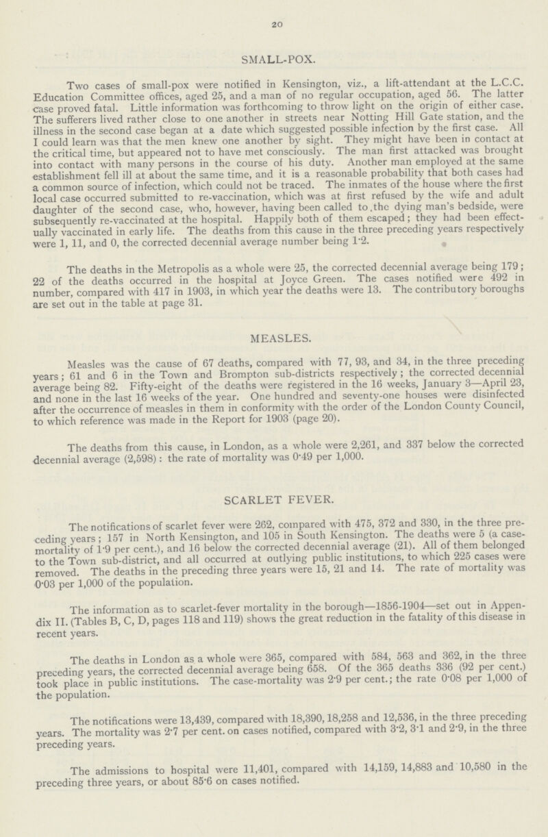 20 SMALL-POX. Two cases of small-pox were notified in Kensington, viz., a lift-attendant at the L.C.C. Education Committee offices, aged 25, and a man of no regular occupation, aged 56. The latter case proved fatal. Little information was forthcoming to throw light on the origin of either case. The sufferers lived rather close to one another in streets near Notting Hill Gate station, and the illness in the second case began at a date which suggested possible infection by the first case. All I could learn was that the men knew one another by sight. They might have been in contact at the critical time, but appeared not to have met consciously. The man first attacked was brought into contact with many persons in the course of his duty. Another man employed at the same establishment fell ill at about the same time, and it is a reasonable probability that both cases had a common source of infection, which could not be traced. The inmates of the house where the first local case occurred submitted to re-vaccination, which was at first refused by the wife and adult daughter of the second case, who, however, having been called to the dying man's bedside, were subsequently re-vaccinated at the hospital. Happily both of them escaped; they had been effect ually vaccinated in early life. The deaths from this cause in the three preceding years respectively were 1, 11, and 0, the corrected decennial average number being 1·2. The deaths in the Metropolis as a whole were 25, the corrected decennial average being 179; 22 of the deaths occurred in the hospital at Joyce Green. The cases notified were 492 in number, compared with 417 in 1903, in which year the deaths were 13. The contributory boroughs are set out in the table at page 31. MEASLES. Measles was the cause of 67 deaths, compared with 77, 93, and 34, in the three preceding years; 61 and 6 in the Town and Brompton sub-districts respectively; the corrected decennial average being 82. Fifty-eight of the deaths were registered in the 16 weeks, January 3—April 23, and none in the last 16 weeks of the year. One hundred and seventy-one houses were disinfected after the occurrence of measles in them in conformity with the order of the London County Council, to which reference was made in the Report for 1903 (page 20). The deaths from this cause, in London, as a whole were 2,261, and 337 below the corrected decennial average (2,598): the rate of mortality was 0·49 per 1,000. SCARLET FEVER. The notifications of scarlet fever were 262, compared with 475, 372 and 330, in the three pre ceding years; 157 in North Kensington, and 105 in South Kensington. The deaths were 5 (a case mortality of 1·9 per cent.), and 16 below the corrected decennial average (21). All of them belonged to the Town sub-district, and all occurred at outlying public institutions, to which 225 cases were removed. The deaths in the preceding three years were 15, 21 and 14. The rate of mortality was 0·03 per 1,000 of the population. The information as to scarlet-fever mortality in the borough—1856-1904—set out in Appen dix II. (Tables B, C, D, pages 118 and 119) shows the great reduction in the fatality of this disease in recent years. The deaths in London as a whole were 365, compared with 584, 563 and 362, in the three preceding years, the corrected decennial average being 658. Of the 365 deaths 336 (92 per cent.) took place in public institutions. The case-mortality was 2·9 per cent.; the rate 0·08 per 1,000 of the population. The notifications were 13,439, compared with 18,390, 18,258 and 12,536, in the three preceding years. The mortality was 2·7 per cent. on cases notified, compared with 3·2, 3T and 2·9, in the three preceding years. The admissions to hospital were 11,401, compared with 14,159, 14,883 and 10,580 in the preceding three years, or about 85·6 on cases notified.