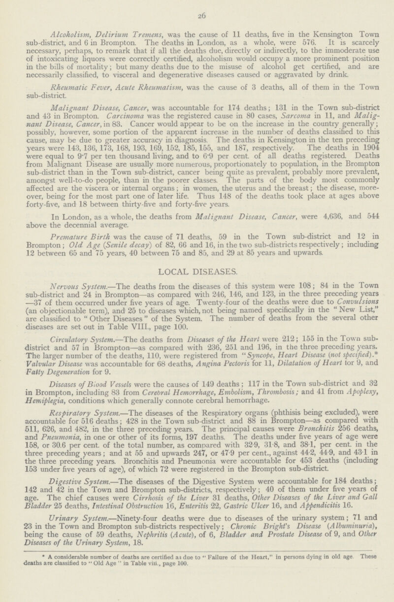 26 Alcoholism, Delirium Tremens, was the cause of 11 deaths, five in the Kensington Town sub-district, and 6 in Brompton. The deaths in London, as a whole, were 576. It is scarcely necessary, perhaps, to remark that if all the deaths due, directly or indirectly, to the immoderate use of intoxicating liquors were correctly certified, alcoholism would occupy a more prominent position in the bills of mortality; but many deaths due to the misuse of alcohol get certified, and are necessarily classified, to visceral and degenerative diseases caused or aggravated by drink. Rheumatic Fever, Acute Rheumatism, was the cause of 3 deaths, all of them in the Town sub-district. Malignant Disease, Cancer, was accountable for 174 deaths; 131 in the Town sub-district and 43 in Brompton. Carcinoma was the registered cause in 80 cases, Sarcoma in 11, and Malig nant Disease, Cancer, in 83. Cancer would appear to be on the increase in the country generally; possibly, however, some portion of the apparent increase in the number of deaths classified to this cause, may be due to greater accuracy in diagnosis. The deaths in Kensington in the ten preceding years were 143, 136, 173, 168, 193, 169, 152, 185, 155, and 187, respectively. The deaths in 1904 were equal to 9•7 per ten thousand living, and to 6•9 per cent. of all deaths registered. Deaths from Malignant Disease are usually more numerous, proportionately to population, in the Brompton sub-district than in the Town sub-district, cancer being quite as prevalent, probably more prevalent, amongst well-to-do people, than in the poorer classes. The parts of the body most commonly affected are the viscera or internal organs; in women, the uterus and the breast; the disease, more over, being for the most part one of later life. Thus 148 of the deaths took place at ages above forty-five, and 18 between thirty-five and forty-five years. In London, as a whole, the deaths from Malignant Disease, Cancer, were 4,636, and 544 above the decennial average. Premature Birth was the cause of 71 deaths, 59 in the Town sub-district and 12 in Brompton; Old Age (Senile decay) of 82, 66 and 16, in the two sub-districts respectively; including 12 between 65 and 75 years, 40 between 75 and 85, and 29 at 85 years and upwards. LOCAL DISEASES. Nervous System.—The deaths from the diseases of this system were 108; 84 in the Town sub-district and 24 in Brompton—as compared with 246, 146, and 123, in the three preceding years —37 of them occurred under five years of age. Twenty-four of the deaths were due to Convulsions (an objectionable term), and 25 to diseases which, not being named specifically in the New List, are classified to Other Diseases of the System. The number of deaths from the several other diseases are set out in Table VIII., page 100. Circulatory System.—The deaths from Diseases of the Heart were 212; 155 in the Town sub district and 57 in Brompton—as compared with 236, 251 and 196, in the three preceding years. The larger number of the deaths, 110, were registered from Syncope, Heart Disease (not specified).* Valvular Disease was accountable for 68 deaths, Angina Pectoris for 11, Dilatation of Heart tor 9, and Fatty Degeneration for 9. Diseases of Blood Vessels were the causes of 149 deaths; 117 in the Town sub-district and 32 in Brompton, including 83 from Cerebral Hemorrhage, Embolism, Thrombosis; and 41 from Apoplexy, Hemiplegia, conditions which generally connote cerebral hemorrhage. Respiratory System.—The diseases of the Respiratory organs (phthisis being excluded), were accountable for 516 deaths; 428 in the Town sub-district and 88 in Brompton—as compared with 511, 626, and 482, in the three preceding years. The principal causes were Bronchitis 256 deaths, and Pneumonia, in one or other of its forms, 197 deaths. The deaths under five years of age were 158, or 30.6 per cent, of the total number, as compared with 32 9, 318, and 381, per cent, in the three preceding years; and at 55 and upwards 247, or 47•9 per cent., against 44•2, 44•9, and 43•1 in the three preceding years. Bronchitis and Pneumonia were accountable for 453 deaths (including 153 under five years of age), of which 72 were registered in the Brompton sub-district. Digestive System.—The diseases of the Digestive System were accountable for 184 deaths; 142 and 42 in the Town and Brompton sub-districts, respectively; 40 of them under five years of age. The chief causes were Cirrhosis of the Liver 31 deaths, Other Diseases of the Liver and Gall Bladder 25 deaths, Intestinal Obstruction 16, Enteritis 22, Gastric Ulcer 16, and Appendicitis 16. Urinary System.—Ninety-four deaths were due to diseases of the urinary system; 71 and 23 in the Town and Brompton sub-districts respectively; Chronic Bright's Disease (Albuminuria), being the cause of 59 deaths, Nephritis (Acute), of 6, Bladder and Prostate Disease of 9, and Other Diseases of the Urinary System, 18. * A considerable number of deaths are certified as due to Failure of the Heart, in persons dying in old age. These deaths are classified to  Old Age  in Table viii., page 100.