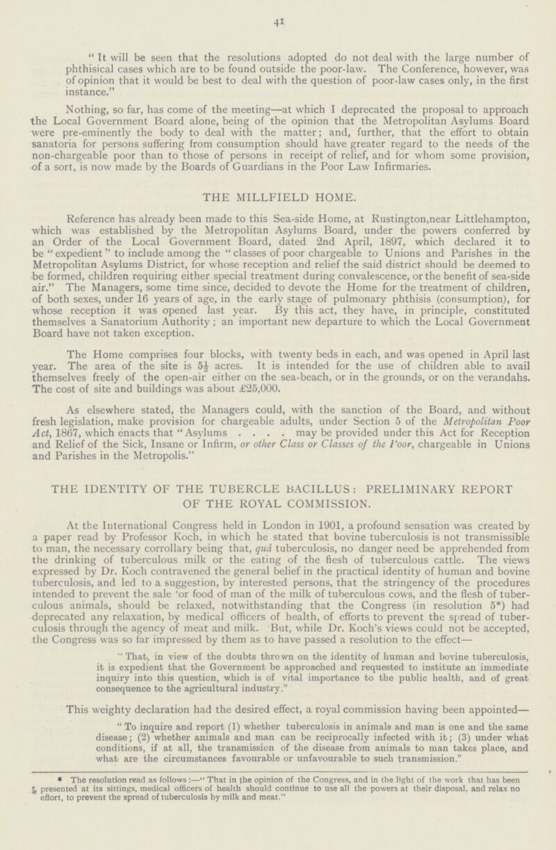 41 It will be seen that the resolutions adopted do not deal with the large number of phthisical cases which are to be found outside the poor-law. The Conference, however, was of opinion that it would be best to deal with the question of poor-law cases only, in the first instance. Nothing, so far, has come of the meeting—at which I deprecated the proposal to approach the Local Government Board alone, being of the opinion that the Metropolitan Asylums Board were pre-eminently the body to deal with the matter; and, further, that the effort to obtain sanatoria for persons suffering from consumption should have greater regard to the needs of the non-chargeable poor than to those of persons in receipt of relief, and for whom some provision, of a sort, is now made by the Boards of Guardians in the Poor Law Infirmaries. THE MILLFIELD HOME. Reference has already been made to this Sea-side Home, at Rustington,near Littlehampton, which was established by the Metropolitan Asylums Board, under the powers conferred by an Order of the Local Government Board, dated 2nd April, 1897, which declared it to be expedient to include among the classes of poor chargeable to Unions and Parishes in the Metropolitan Asylums District, for whose reception and relief the said district should be deemed to be formed, children requiring either special treatment during convalescence, or the benefit of sea-side air. The Managers, some time since, decided to devote the Home for the treatment of children, of both sexes, under 16 years of age, in the early stage of pulmonary phthisis (consumption), for whose reception it was opened last year. By this act, they have, in principle, constituted themselves a Sanatorium Authority; an important new departure to which the Local Government Board have not taken exception. The Home comprises four blocks, with twenty beds in each, and was opened in April last year. The area of the site is 5½ acres. It is intended for the use of children able to avail themselves freely of the open-air either on the sea-beach, or in the grounds, or on the verandahs. The cost of site and buildings was about £25,000. As elsewhere stated, the Managers could, with the sanction of the Board, and without fresh legislation, make provision for chargeable adults, under Section 5 of the Metropolitan Poor Act, 1867, which enacts that Asylums may be provided under this Act for Reception and Relief of the Sick, Insane or Infirm, or other Class or Classes of the poor, chargeable in Unions and Parishes in the Metropolis. THE IDENTITY OF THE TUBERCLE BACILLUS: PRELIMINARY REPORT OF THE ROYAL COMMISSION. At the International Congress held in London in 1901, a profound sensation was created by a paper read by Professor Koch, in which he stated that bovine tuberculosis is not transmissible to man, the necessary corrollary being that, qua. tuberculosis, no danger need be apprehended from the drinking of tuberculous milk or the eating of the fiesh of tuberculous cattle. The views expressed by Dr. Koch contravened the general belief in the practical identity of human and bovine tuberculosis, and led to a suggestion, by interested persons, that the stringency of the procedures intended to prevent the sale for food of man of the milk of tuberculous cows, and the flesh of tuber culous animals, should be relaxed, notwithstanding that the Congress (in resolution 5*) had deprecated any relaxation, by medical officers of health, of efforts to prevent the spread of tuber culosis through the agency of meat and milk. But, while Dr. Koch's views could not be accepted, the Congress was so far impressed by them as to have passed a resolution to the effect— That, in view of the doubts thrown on the identity of human and bovine tuberculosis, it is expedient that the Government be approached and requested to institute an immediate inquiry into this question, which is of vital importance to the public health, and of great consequence to the agricultural industry. This weighty declaration had the desired effect, a royal commission having been appointed— To inquire and report (1) whether tuberculosis in animals and man is one and the same disease; (2) whether animals and man can be reciprocally infected with it; (3) under what conditions, if at all, the transmission of the disease from animals to man takes place, and what are the circumstances favourable or unfavourable to such transmission. *The resolution read as follows :— That in the opinion of the Congress, and in the light of the work that has been presented at its sittings, medical officers of health should continue to use all the powers at their disposal, and relax no effort, to prevent the spread of tuberculosis by milk and meat.