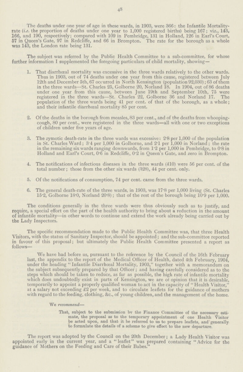 48 The deaths under one year of age in these wards, in 1903, were 366: the Infantile Mortality rate (i.e. the proportion of deaths under one year to 1,000 registered births) being 167; viz., 143, 166, and 190, respectively; compared with 109 in Pembridge, 131 in Holland, 126 in Earl's Court, 57 in Queen's Gate, 97 in Redcliffe, and 66 in Brompton. The rate for the borough as a whole was 143, the London rate being 131. The subject was referred by the Public Health Committee to a sub-committee, for whose further information I supplemented the foregoing particulars of child mortality, showing— 1. That diarrhceal mortality was excessive in the three wards relatively to the other wards. Thus in 1903, out of 74 deaths under one year from this cause, registered between July 12th and December 5th, 67 occurred in North Kensington (population 92,030); 63 of them in the three wards—St. Charles 25, Golborne 20, Norland 18. In 1904, out of 86 deaths under one year from this cause, between June 19th and September 10th, 75 were registered in the three wards—St. Charles 22, Golborne 36 and Norland 17. The population of the three wards being 41 per cent. of that of the borough, as a whole; and their infantile diarrhceal mortality 85 per cent. 2. Of the deaths in the borough from measles, 83 per cent., and of the deaths from whooping cough, 80 per cent., were registered in the three wards—all with one or two exceptions of children under five years of age. 3. The zymotic death-rate in the three wards was excessive: 2.8 per 1,000 of the population in St. Charles Ward; 3'4 per 1,000 in Golborne, and 2T per 1,000 in Norland; the rate in the remaining six wards ranging downwards, from 1.2 per 1,000 in Pembridge, to 0.8 in Holland and Earl's Court, 0.6 in Redcliffe, 0.2 in Queen's Gate, and zero in Brompton. 4. The notifications of infectious diseases in the three wards (410) were 56 per cent, of the total number; those from the other six wards (328), 44 per cent. only. 5. Of the notifications of consumption, 74 per cent, came from the three wards. 6. The general death-rate of the three wards, in 1903, was 17'8 per 1,000 living (St. Charles 15.2, Golborne 18.0, Norland 20.8); that of the rest of the borough being 10.9 per 1,000. The conditions generally in the three wards were thus obviously such as to justify, and require, a special effort on the part of the health authority to bring about a reduction in the amount of infantile mortality—in other words to continue and extend the work already being carried out by the Lady Inspectors. The specific recommendation made to the Public Health Committee was, that three Health Visitors, with the status of Sanitary Inspector, should be appointed; and the sub-committee reported in favour of this proposal; but ultimately the Public Health Committee presented a report as follows— We have had before us, pursuant to the reference by the Council of the 16th February last, the appendix to the report of the Medical Officer of Health, dated 4th February, 1904, under the heading  Infantile Diarrhceal Mortality, 1903, together with a memorandum on the subject subsequently prepared by that Officer; and having carefully considered as to the steps which should be taken to reduce, as far as possible, the high rate of infantile mortality which does undoubtedly exist in parts of Kensington, we are ot opinion that it is desirable, temporarily to appoint a properly qualified woman to act in the capacity of  Health Visitor, at a salary not exceeding £2 per week, and to circulate leaflets for the guidance of mothers with regard to the feeding, clothing, &c., of young children, and the management of the home. We recommend— That, subject to the submission bv the Finance Committee of the necessary esti mate, the proposal as to the temporary appointment of one Health Visitor be acted upon, and that it be referred to us to prepare leaflets, and generally to formulate the details of a scheme to give effect to the new departure. The report was adopted by the Council on the 20th December; a Lady Health Visitor was appointed early in the current year, and a leaflet was prepared containing  Advice for the guidance of Mothers on the Feeding and Care of their Babes.