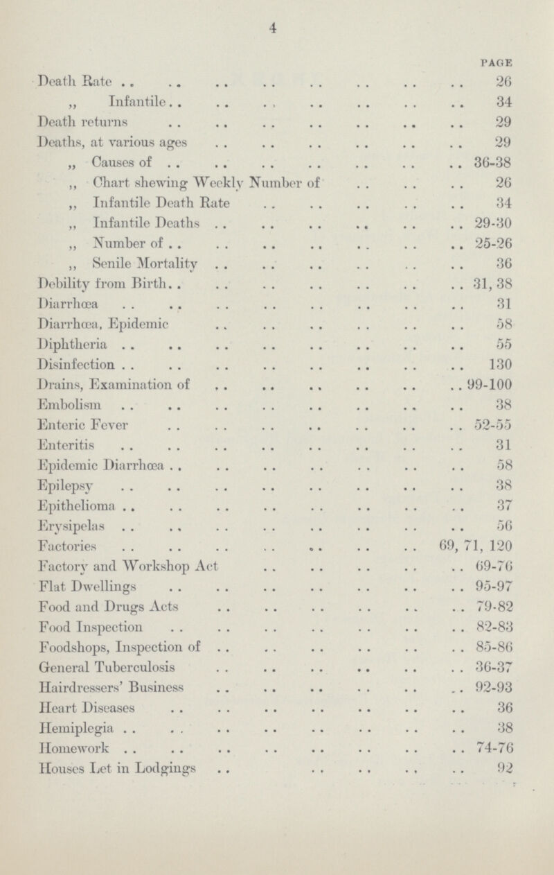 4 PAGE Death Rate 26 ,, Infantile 34 Deatlh returns 29 Deaths, at various ages 29 „ Causes of 36-38 ,, Chart shewing Weekly Number of 26 ,, Infantile Death Rate 34 ,, Infantile Deaths 29-30 „ Number of 25-26 ,, Senile Mortality 36 Debility from Birth 31, 38 Diarrhœa 31 Diarrhœa, Epidemic 58 Diphtheria 55 Disinfection 130 Drains, Examination of 99-100 Embolism 38 Enteric Fever 52-55 Enteritis 31 Epidemic Diarrhœa 58 Epilepsy 38 Epithelioma 37 Erysipelas 56 Factories 69, 71, 120 Factory and Workshop Act 69-76 Flat Dwellings 95-97 Food and Drugs Acts 79-82 Food Inspection 82-83 Foodshops, Inspection of 85-86 General Tuberculosis 36-37 Hairdressers' Business 92-93 Heart Diseases 36 Hemiplegia 38 Homework 74-76 Houses Let in Lodgings 92