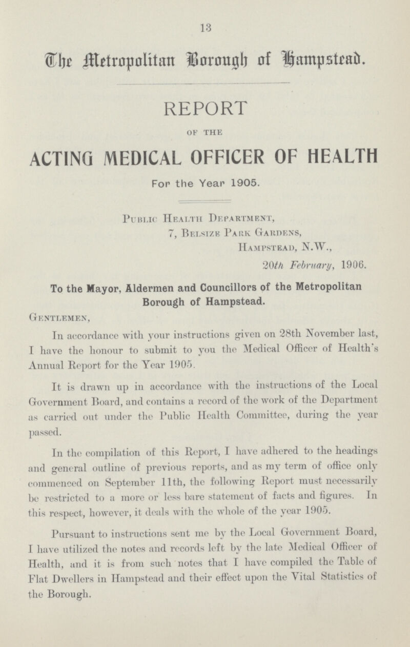 13 The Metropplitan Borough of Hampstead. REPORT of the ACTING MEDICAL OFFICER OF HEALTH For the Year 1905. Public Health Department, 7, Belsize Park Gardens, Hampstead, N.W., 20th February, 1906. To the Mayor, Aldermen and Councillors of the Metropolitan Borough of Hampstead. Gentlemen, In accordance with your instructions given on 28th November last, I have the honour to submit to you the Medical Officer of Health's Annual Report for the Year 1905. It is drawn up in accordance with the instructions of the Local Government Board, and contains a record of the work of the Department as carried out under the Public Health Committee, during the year passed. In the compilation of this Report, I have adhered to the headings and general outline of previous reports, and as my term of office only commenced on September 11th, the following Report must necessarily be restricted to a more or less bare statement of facts and figures. In this respect, however, it deals with the whole of the year 1905. Pursuant to instructions sent me by the Local Government Board, I have utilized the notes and records left by the late Medical Officer of Health, and it is from such notes that I have compiled the Table of Flat Dwellers in Hampstead and their effect upon the Vital Statistics of the Borough.