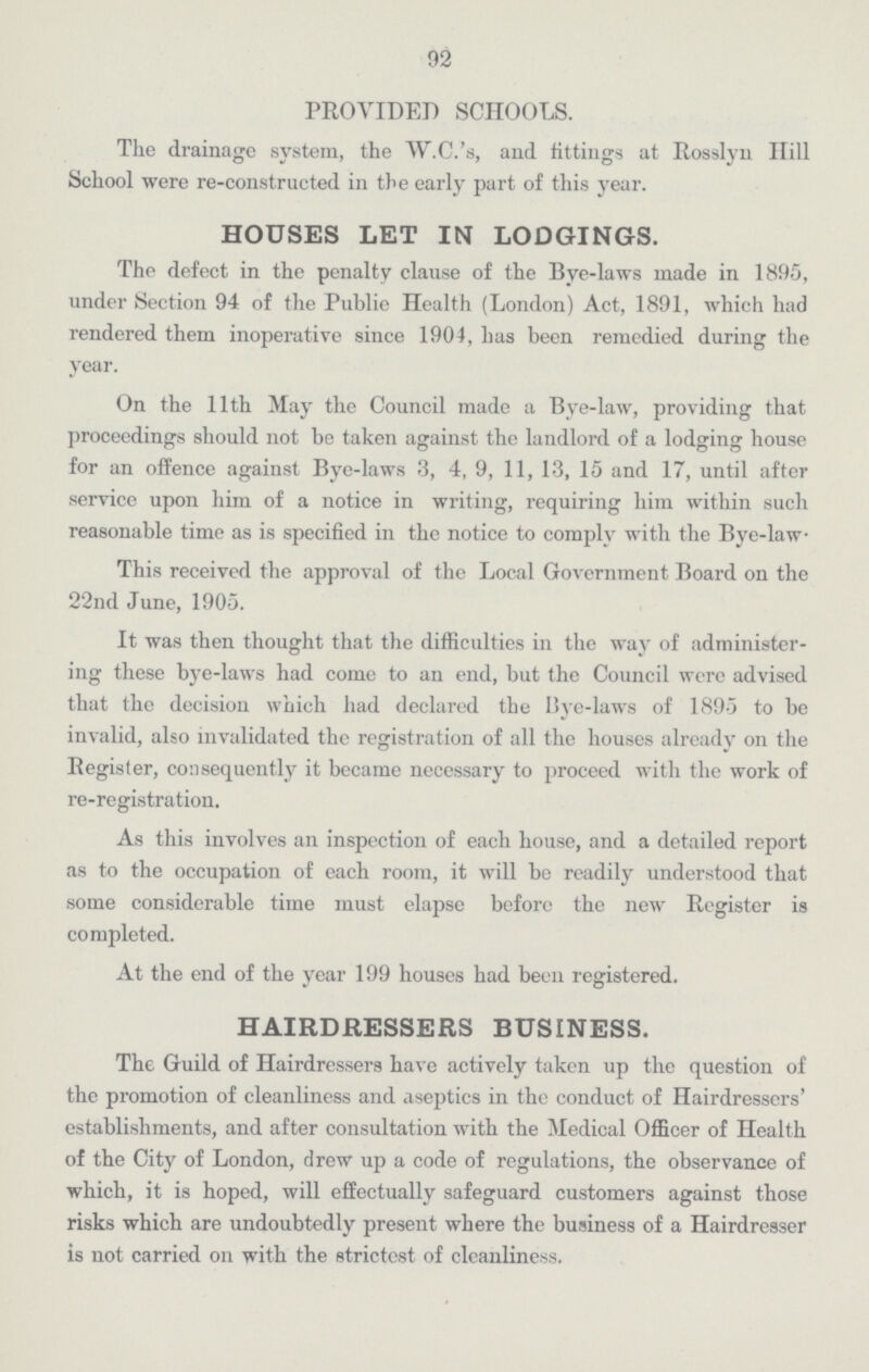 92 PROVIDED SCHOOLS. The drainage system, the W.C.'s, and fittings at Rosslyn Hill School were re-constructed in the early part of this year. HOUSES LET IN LODGINGS. The defect in the penalty clause of the Bye-laws made in 1895, under Section 94 of the Public Health (London) Act, 1891, which had rendered them inoperative since 1904, has been remedied during the year. On the 11th May the Council made a Bye-law, providing that proceedings should not be taken against the landlord of a lodging house for an offence against Bye-laws 3, 4, 9, 11, 13, 15 and 17, until after service upon him of a notice in writing, requiring him within such reasonable time as is specified in the notice to comply with the Bye-law. This received the approval of the Local Government Board on the 22nd June, 1905. It was then thought that the difficulties in the way of administer ing these bye-laws had come to an end, but the Council were advised that the decision which had declared the Bye-laws of 1895 to be invalid, also invalidated the registration of all the houses already on the Register, consequently it became necessary to proceed with the work of re-registration. As this involves an inspection of each house, and a detailed report as to the occupation of each room, it will be readily understood that some considerable time must elapse before the new Register is completed. At the end of the year 199 houses had been registered. HAIRDRESSERS BUSINESS. The Guild of Hairdressers have actively taken up the question of the promotion of cleanliness and aseptics in the conduct of Hairdressers' establishments, and after consultation with the Medical Officer of Health of the City of London, drew up a code of regulations, the observance of which, it is hoped, will effectually safeguard customers against those risks which are undoubtedly present where the business of a Hairdresser is not carried on with the strictest of cleanliness.