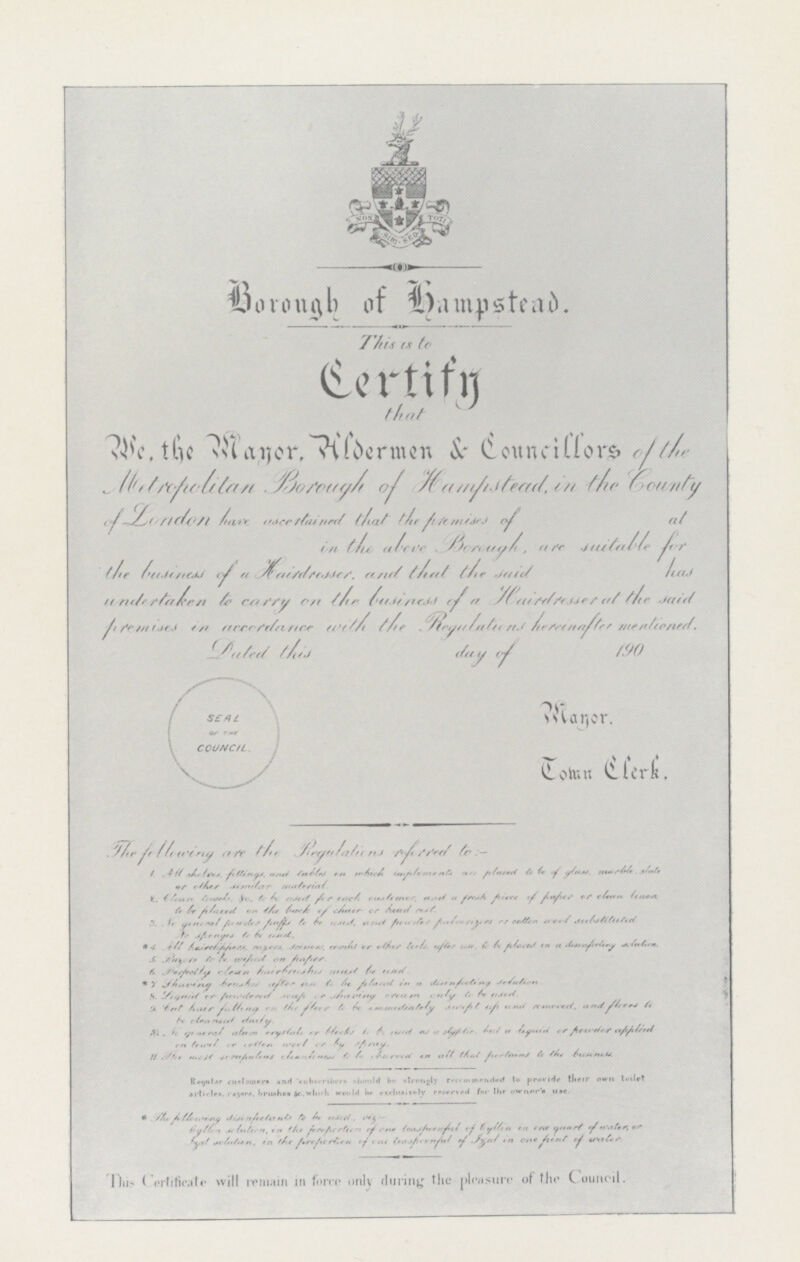 Borough of hampstead. This is to Certify that We, the Mayor. Hldermen & Councillors of the Metropolitan Borough of Hampstead, in the County of London have ascertained that the premises of at in the above Borough, are suitable for the business of a Hairdresser and that the said has undertaken to carry on the business of a Hairdresser at the said premises in accordance with the Regulations hereinafter mentioned. Dated this day of 190 Mayor. Tomn Clerk. The following are the Regulations referred to:- 1. All shaters, fittings, and tables in which implements are placed to be of glass, marble, slate or other similar material. 2. Clean towels is to be used for each customer, and a fresh piece of paper or clean linen to be placed on the back of chair or head cost. 3. No general powder puffs to be used, and powder pulverizens or cotton wool substituted. No spenges to be used. 4. All hairclippers, razers, scissors, combs or other tools after use, to be placed in a desinfecting solution. 5 Razer to be wiped on paper. 6.Perfectly clean hairbrushes must be used. 7. Shaving brushes after use to be placed in a disinfecting solution. 8. Liquid or powdered soap or shaving cream to be used. 9.But hair falling on the flour to be immediately. 10. No general clean crystals or blocks to be used as a stiptie, but a liquid or powder applied. 11. The most serufinlins cleanlyness to be observed in all that pertains to the bussiness. Regular customers and subscribers should be strongly recommended to provide their own toilet articles, razers, brushes &c. which beexclusivly reserved for the owner's *The following disinfectonts to be used, viz:- by them solution in the prepertion of one leasprerful of by them in one quarl of water, or Izal solution, in the prepretion of one leasprerful of Izal in a fient of ualer. This Certificate will remain in force only during the pleasure of the Council.