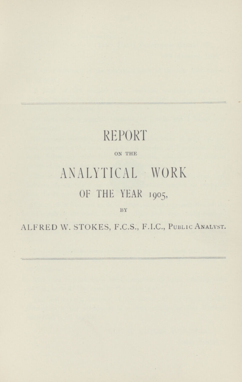 REPORT on the ANALYTICAL WORK OF THE YEAR 1905, by ALFRED W. STOKES, F.C.S., F.I.C., Public Analyst.