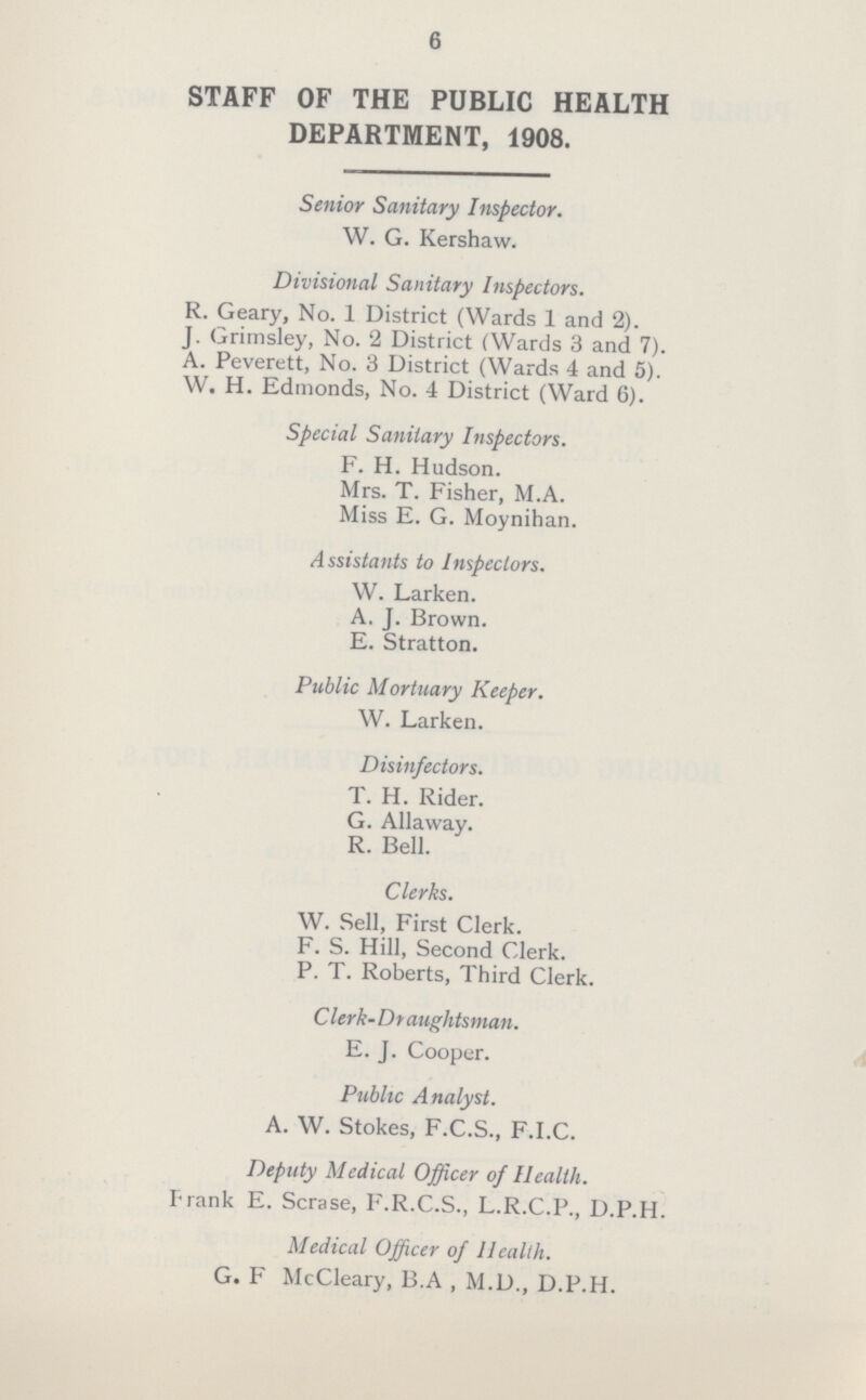 6 STAFF OF THE PUBLIC HEALTH DEPARTMENT, 1908. Senior Sanitary Inspector. W. G. Kershaw. Divisional Sanitary Inspectors. R. Geary, No. 1 District (Wards 1 and 2). J. Grimsley, No. 2 District (Wards 3 and 7). A. Peverett, No. 3 District (Wards 4 and 5). W. H. Edmonds, No. 4 District (Ward 6). Special Sanitary Inspectors. F. H. Hudson. Mrs. T. Fisher, M.A. Miss E. G. Moynihan. Assistants to Inspectors. W. Larken. A. J. Brown. E. Stratton. Public Mortuary Keeper. W. Larken. Disinfectors. T. H. Rider. G. Allaway. R. Bell. Clerks. W. Sell, First Clerk. F. S. Hill, Second Clerk. P. T. Roberts, Third Clerk. C lerk- Draughtsman. E. J. Cooper. Public Analyst. A. W. Stokes, F.C.S., F.I.C. Deputy Medical Officer of Health. Frank E. Scrase, F.R.C.S., L.R.C.P., D.P.H. Medical Officer of Health. G. F McCleary, B.A , M.D., D.P.H.