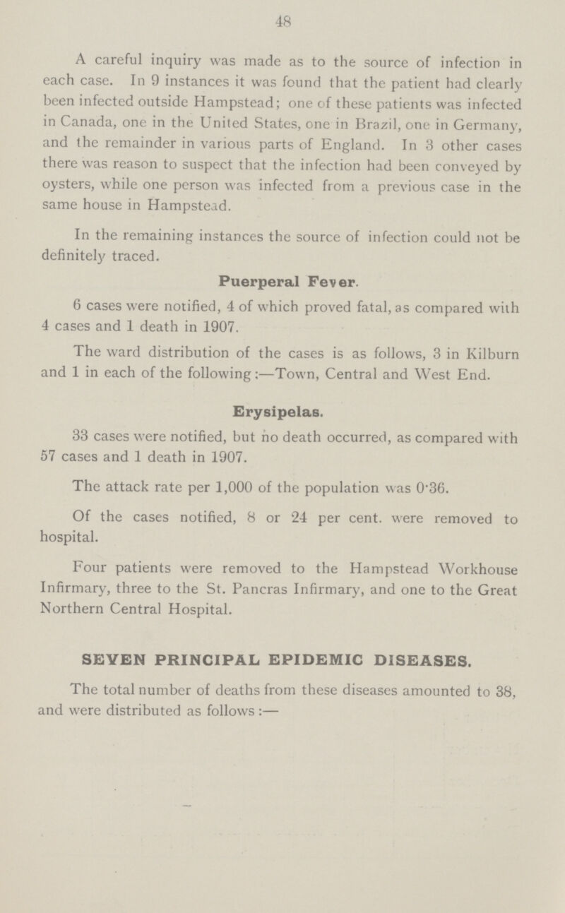 48 A careful inquiry was made as to the source of infection in each case. In 9 instances it was found that the patient had clearly been infected outside Hampstead; one of these patients was infected in Canada, one in the United States, one in Brazil, one in Germany, and the remainder in various parts of England. In 3 other cases there was reason to suspect that the infection had been conveyed by oysters, while one person was infected from a previous case in the same house in Hampstead. In the remaining instances the source of infection could not be definitely traced. Puerperal Fever. 6 cases were notified, 4 of which proved fatal, as compared with 4 cases and 1 death in 1907. The ward distribution of the cases is as follows, 3 in Kilburn and 1 in each of the following:—Town, Central and West End. Erysipelas. 33 cases were notified, but no death occurred, as compared with 57 cases and 1 death in 1907. The attack rate per 1,000 of the population was 0.36. Of the cases notified, 8 or 24 per cent. were removed to hospital. Four patients were removed to the Hampstead Workhouse Infirmary, three to the St. Pancras Infirmary, and one to the Great Northern Central Hospital. SEVEN PRINCIPAL EPIDEMIC DISEASES. The total number of deaths from these diseases amounted to 38, and were distributed as follows:—