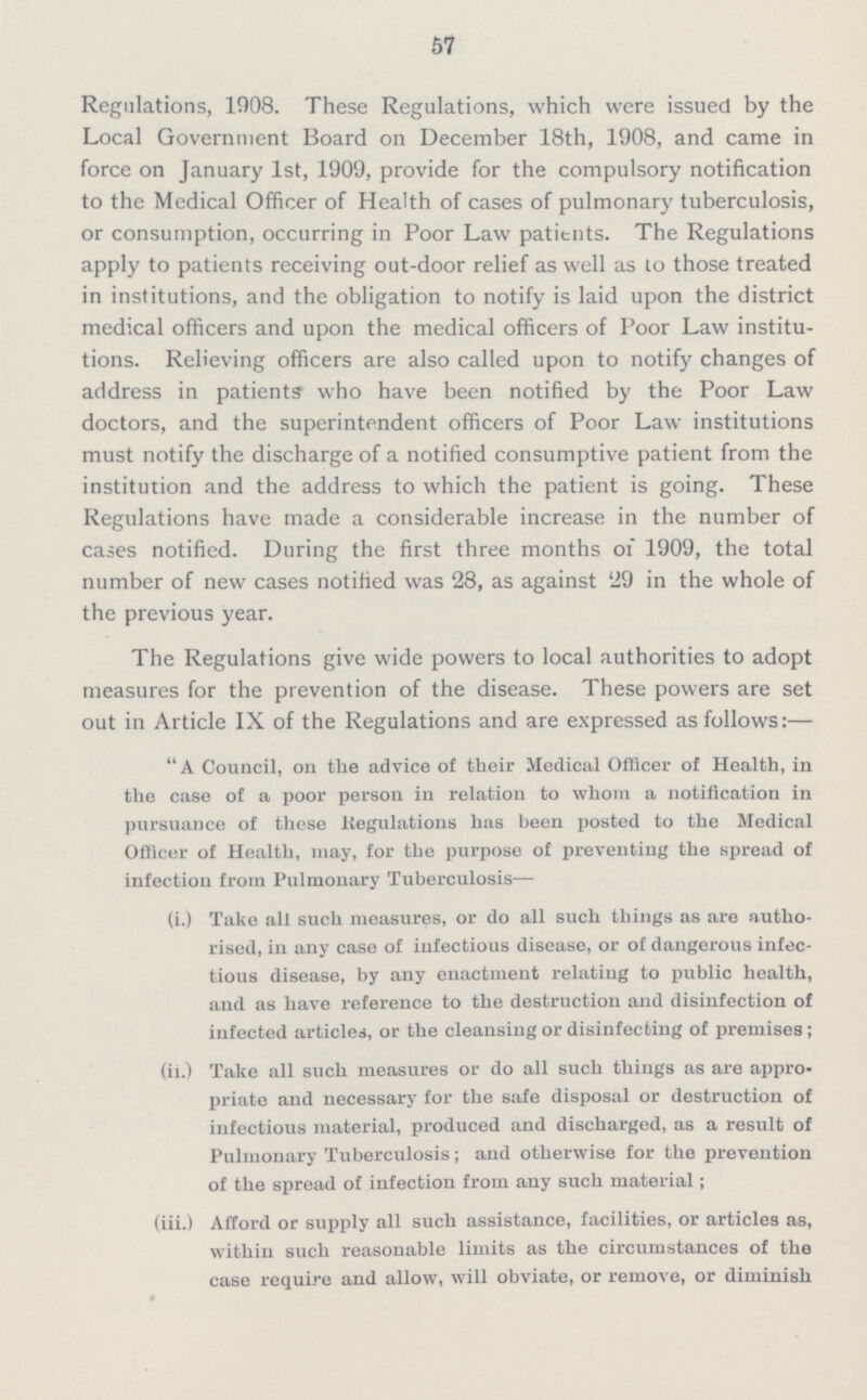 57 Regulations, 1908. These Regulations, which were issued by the Local Government Board on December 18th, 1908, and came in force on January 1st, 1909, provide for the compulsory notification to the Medical Officer of Health of cases of pulmonary tuberculosis, or consumption, occurring in Poor Law patients. The Regulations apply to patients receiving out-door relief as well as to those treated in institutions, and the obligation to notify is laid upon the district medical officers and upon the medical officers of Poor Law institu tions. Relieving officers are also called upon to notify changes of address in patients who have been notified by the Poor Law doctors, and the superintendent officers of Poor Law institutions must notify the discharge of a notified consumptive patient from the institution and the address to which the patient is going. These Regulations have made a considerable increase in the number of cases notified. During the first three months of 1909, the total number of new cases notified was 28, as against 29 in the whole of the previous year. The Regulations give wide powers to local authorities to adopt measures for the prevention of the disease. These powers are set out in Article IX of the Regulations and are expressed as follows:— A Council, on the advice of their Medical Officer of Health, in the case of a poor person in relation to whom a notification in pursuance of these Regulations has been posted to the Medical Officer of Health, may, for tbe purpose of preventing the spread of infection from Pulmonary Tuberculosis— (i.) Take all such measures, or do all such things as are autho rised, in any case of infectious disease, or of dangerous infec tious disease, by any enactment relating to public health, and as have reference to the destruction and disinfection of infected articles, or the cleansing or disinfecting of premises; (ii.) Take all such measures or do all such things as are appro priate and necessary for the safe disposal or destruction of infectious material, produced and discharged, as a result of Pulmonary Tuberculosis; and otherwise for the prevention of the spread of infection from any such material; (iii.) Afford or supply all such assistance, facilities, or articles as, within such reasonable limits as the circumstances of the case require and allow, will obviate, or remove, or diminish 4