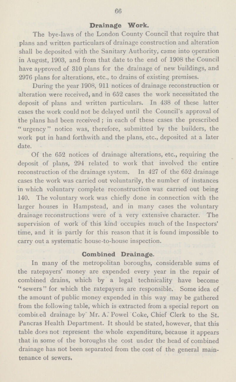 66 Drainage Work. The bye-laws of the London County Council that require that plans and written particulars of drainage construction and alteration shall be deposited with the Sanitary Authority, came into operation in August, 1903, and from that date to the end of 1908 the Council have approved of 310 plans for the drainage of new buildings, and 2976 plans for alterations, etc., to drains of existing premises. During the year 1908, 911 notices of drainage reconstruction or alteration were received, and in 652 cases the work necessitated the deposit of plans and written particulars. In 438 of these latter cases the work could not be delayed until the Council's approval of the plans had been received; in each of these cases the prescribed urgency notice was, therefore, submitted by the builders, the work put in hand forthwith and the plans, etc., deposited at a later date. Of the 652 notices of drainage alterations, etc., requiring the deposit of plans, 294 related to work that involved the entire reconstruction of the drainage system. In 427 of the 652 drainage cases the work was carried out voluntarily, the number of instances in which voluntary complete reconstruction was carried out being 140. The voluntary work was chiefly done in connection with the larger houses in Hampstead, and in many cases the voluntary drainage reconstructions were of a very extensive character. The supervision of work of this kind occupies much of the Inspectors' time, and it is partly for this reason that it is found impossible to carry out a systematic house-to-house inspection. Combined Drainage. In many of the metropolitan boroughs, considerable sums of the ratepayers' money are expended every year in the repair of combined drains, which by a legal technicality have become sewers for which the ratepayers are responsible. Some idea of the amount of public money expended in this way may be gathered from the following table, which is extracted from a special report on combined drainage by Mr. A. Powel Coke, Chief Clerk to the St. Pancras Health Department. It should be stated, however, that this table does not represent the whole expenditure, because it appears that in some of the boroughs the cost under the head of combined drainage has not been separated from the cost of the general main tenance of sewers.