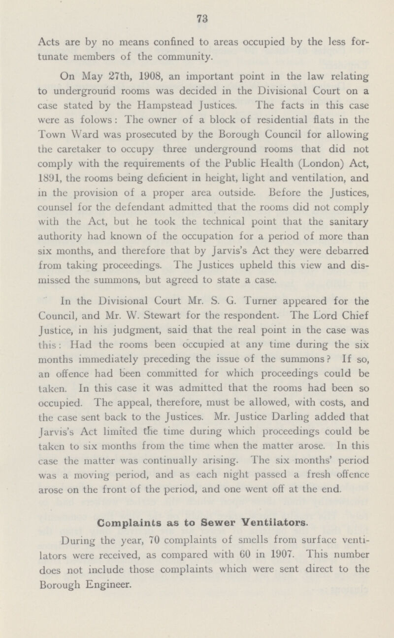 73 Acts are by no means confined to areas occupied by the less for tunate members of the community. On May 27th, 1908, an important point in the law relating to underground rooms was decided in the Divisional Court on a case stated by the Hampstead Justices. The facts in this case were as folows: The owner of a block of residential flats in the Town Ward was prosecuted by the Borough Council for allowing the caretaker to occupy three underground rooms that did not comply with the requirements of the Public Health (London) Act, 1891, the rooms being deficient in height, light and ventilation, and in the provision of a proper area outside. Before the Justices, counsel for the defendant admitted that the rooms did not comply with the Act, but he took the technical point that the sanitary authority had known of the occupation for a period of more than six months, and therefore that by Jarvis's Act they were debarred from taking proceedings. The Justices upheld this view and dis missed the summons, but agreed to state a case. In the Divisional Court Mr. S. G. Turner appeared for the Council, and Mr. W. Stewart for the respondent. The Lord Chief Justice, in his judgment, said that the real point in the case was this: Had the rooms been occupied at any time during the six months immediately preceding the issue of the summons? If so, an offence had been committed for which proceedings could be taken. In this case it was admitted that the rooms had been so occupied. The appeal, therefore, must be allowed, with costs, and the case sent back to the Justices. Mr. Justice Darling added that Jarvis's Act limited the time during which proceedings could be taken to six months from the time when the matter arose. In this case the matter was continually arising. The six months' period was a moving period, and as each night passed a fresh offence arose on the front of the period, and one went off at the end. Complaints as to Sewer Ventilators. During the year, 70 complaints of smells from surface venti lators were received, as compared with 60 in 1907. This number does not include those complaints which were sent direct to the Borough Engineer.