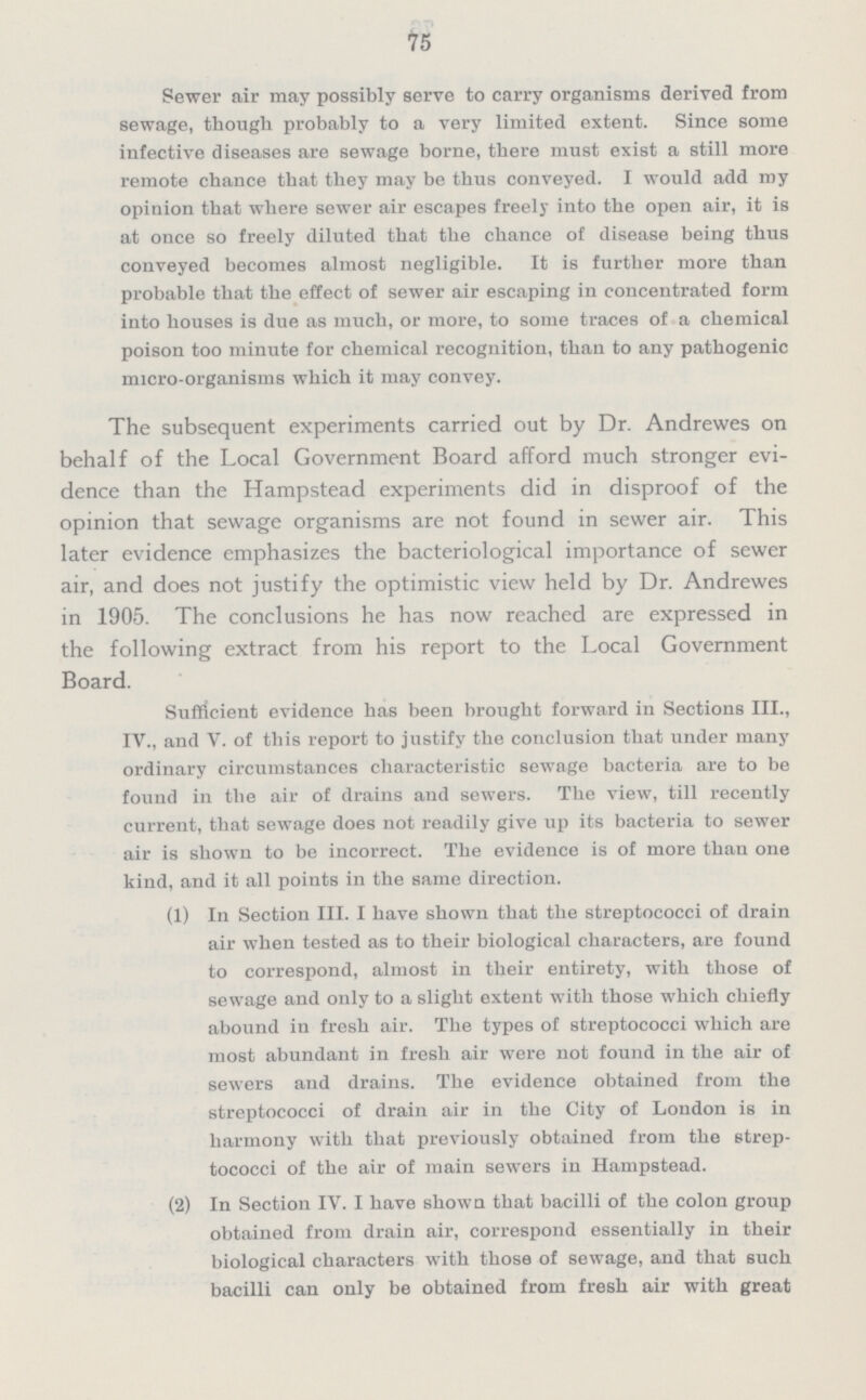 75 Sewer air may possibly serve to carry organisms derived from sewage, though probably to a very limited extent. Since some infective diseases are sewage borne, there must exist a still more remote chance that they may be thus conveyed. I would add my opinion that where sewer air escapes freely into the open air, it is at once so freely diluted that the chance of disease being thus conveyed becomes almost negligible. It is further more than probable that the effect of sewer air escaping in concentrated form into houses is due as much, or more, to some traces of a chemical poison too minute for chemical recognition, than to any pathogenic micro-organisms which it may convey. The subsequent experiments carried out by Dr. Andrewes on behalf of the Local Government Board afford much stronger evi dence than the Hampstead experiments did in disproof of the opinion that sewage organisms are not found in sewer air. This later evidence emphasizes the bacteriological importance of sewer air, and does not justify the optimistic view held by Dr. Andrewes in 1905. The conclusions he has now reached are expressed in the following extract from his report to the Local Government Board. Sufficient evidence has been brought forward in Sections III., IV., and V. of this report to justify the conclusion that under many ordinary circumstances characteristic sewage bacteria are to be found in the air of drains and sewers. The view, till recently current, that sewage does not readily give up its bacteria to sewer air is shown to be incorrect. The evidence is of more than one kind, and it all points in the same direction. (1) In Section III. I have shown that the streptococci of drain air when tested as to their biological characters, are found to correspond, almost in their entirety, with those of sewage and only to a slight extent with those which chiefly abound in fresh air. The types of streptococci which are most abundant in fresh air were not found in the air of sewers and drains. The evidence obtained from the streptococci of drain air in the City of London is in harmony with that previously obtained from the strep tococci of the air of main sewers in Hampstead. (2) In Section IV. I have shown that bacilli of the colon group obtained from drain air, correspond essentially in their biological characters with those of sewage, and that such bacilli can only be obtained from fresh air with great