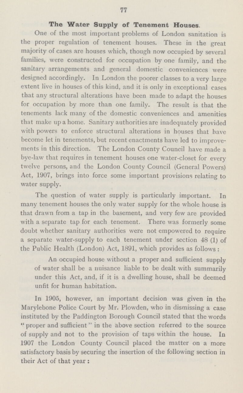 77 The Water Supply of Tenement Houses. One of the most important problems of London sanitation is the proper regulation of tenement houses. These in the great majority of cases are houses which, though now occupied by several families, were constructed for occupation by one family, and the sanitary arrangements and general domestic conveniences were designed accordingly. In London the poorer classes to a very large extent live in houses of this kind, and it is only in exceptional cases that any structural alterations have been made to adapt the houses for occupation by more than one family. The result is that the tenements lack many of the domestic conveniences and amenities that make up a home. Sanitary authorities are inadequately provided with powers to enforce structural alterations in houses that have become let in tenements, but recent enactments have led to improve ments in this direction. The London County Council have made a bye-law that requires in tenement houses one water-closet for every twelve persons, and the London County Council (General Powers) Act, 1907, brings into force some important provisions relating to water supply. The question of water supply is particularly important. In many tenement houses the only water supply for the whole house is that drawn from a tap in the basement, and very few are provided with a separate tap for each tenement. There was formerly some doubt whether sanitary authorities were not empowered to require a separate water-supply to each tenement under section 48 (1) of the Public Health (London) Act, 1891, which provides as follows: An occupied house without a proper and sufficient supply of water shall be a nuisance liable to be dealt with summarily under this Act, and, if it is a dwelling house, shall be deemed unfit for human habitation. In 1905, however, an important decision was given in the Marylebone Police Court by Mr. Plowden, who in dismissing a case instituted by the Paddington Borough Council stated that the words proper and sufficient in the above section referred to the source of supply and not to the provision of taps within the house. In 1907 the London County Council placed the matter on a more satisfactory basis by securing the insertion of the following section in their Act of that year: