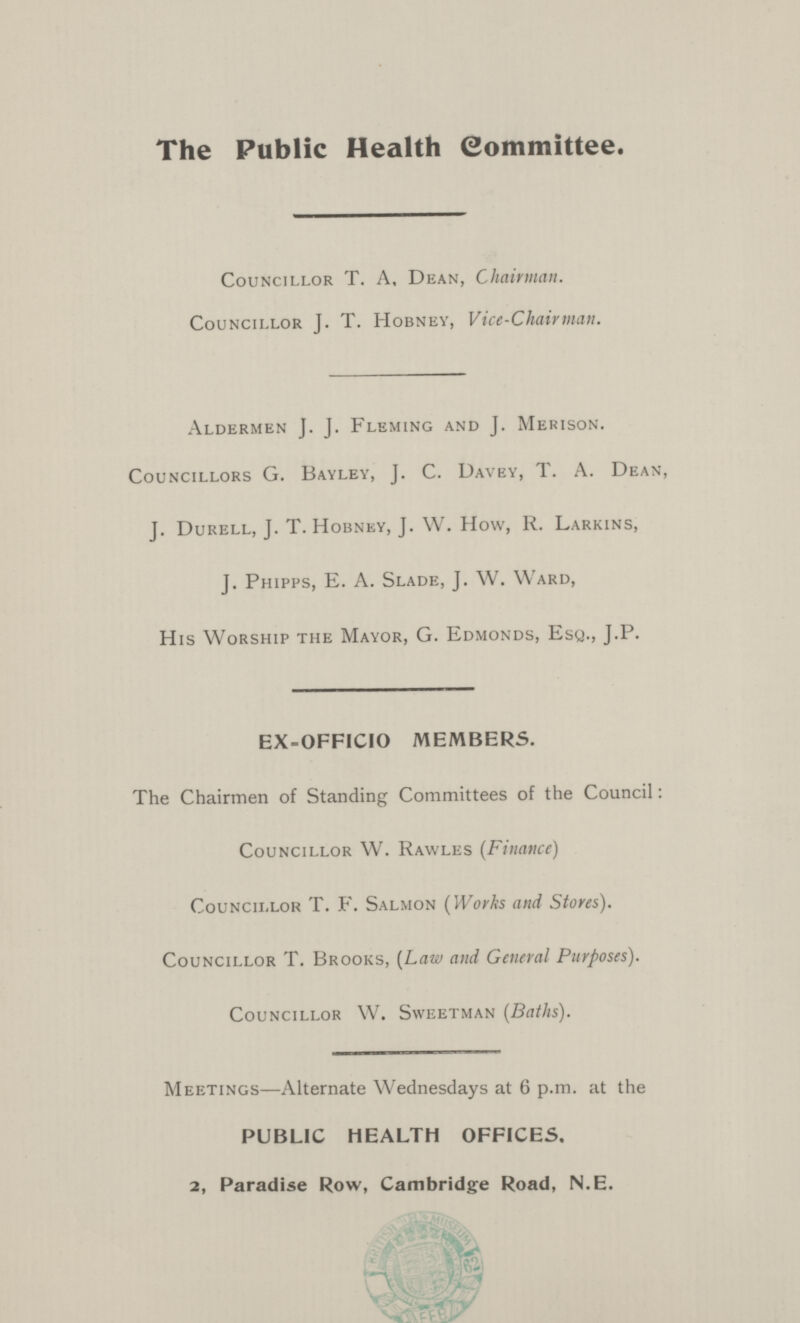 The Public Health Committee. Councillor T. A, Dean, Chairman. Councillor J. T. Hobney, Vice-Chairman. Aldermen J. J. Fleming and J. Merison. Councillors G. Bayley, J. C. Davey, T. A. Dean, J. Durell, J. T. Hobney, J. W. How, R. Larkins, J. Phipps, E. A. Slade, J. W. Ward, His Worship the Mayor, G. Edmonds, Esq., J.P. EX-OFFICIO MEMBERS. The Chairmen of Standing Committees of the Council: Councillor W. Rawles (Finance) Councillor T. F. Salmon (Works and Stores). Councillor T. Brooks, (Law and General Purposes). Councillor W. Sweetman (Baths). Meetings— Alternate Wednesdays at 6 p.m. at the PUBLIC HEALTH OFFICES. 2, Paradise Row, Cambridge Road, N.E.