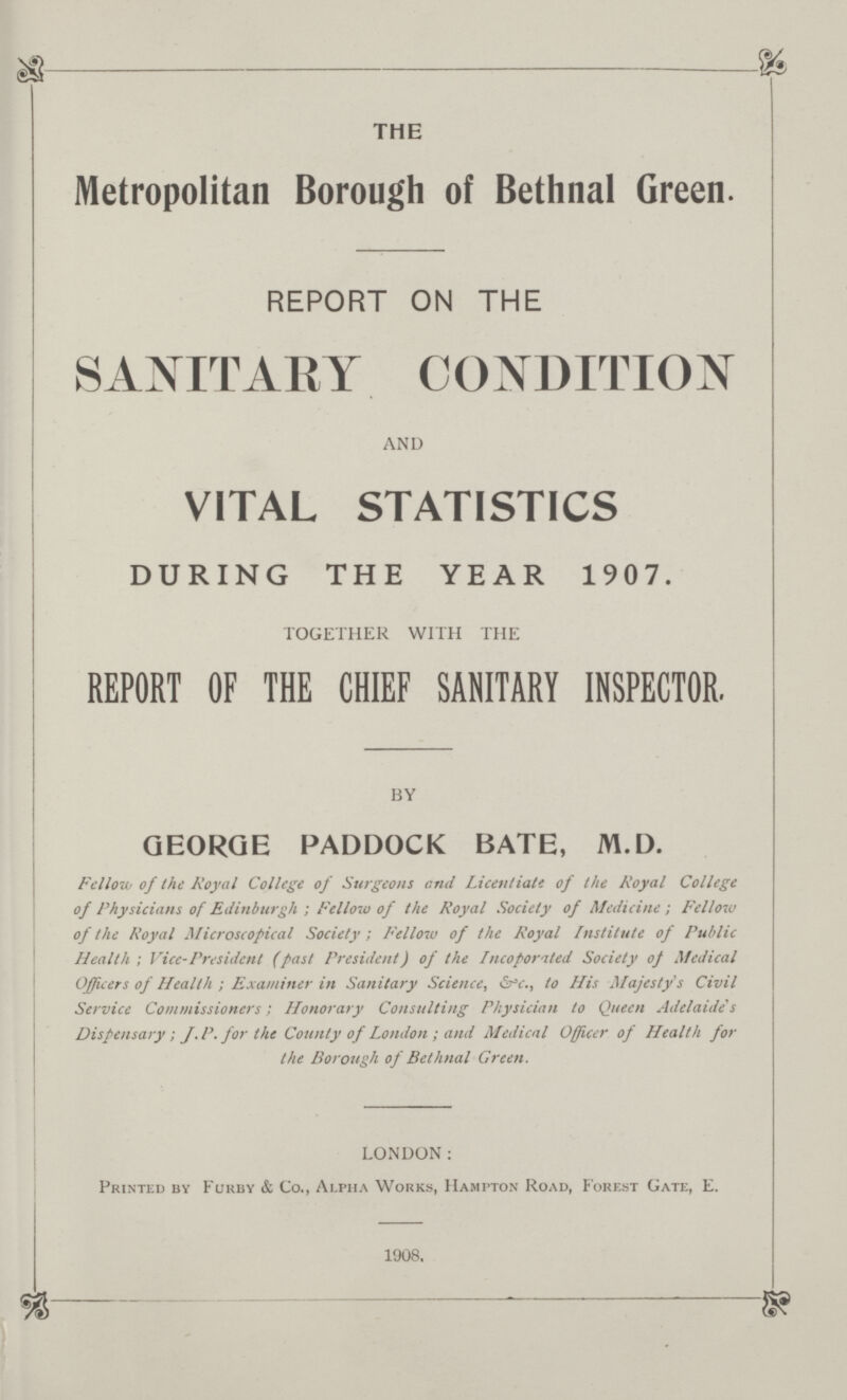 THE Metropolitan Borough of Bethnal Green. REPORT ON THE SANITARY CONDITION AND VITAL STATISTICS DURING THE YEAR 1907. TOGETHER WITH THE REPORT OF THE CHIEF SANITARY INSPECTOR. BY GEORGE PADDOCK BATE, M.D. Fellow of the Royal College of Surgeons and Licentiate of the RoyaI College of Physicians of Edinburgh; Fellow of the Royal Society of Medicine; Fellow of the Royal Microscopical Society; Fellow of the Royal Institute of Public Health; Vice-President (past President) of the Incoporated Society of Medical Officers of Health; Examiner in Sanitary Science, &c., to His Majesty's Civil Service Commissioners; Honorary Consulting Physician to Queen Adelaide's Dispensary; J.P. for the County of London; and Medical Officer of Health for the Borough of Bethnal Green. LONDON: Printed by Furby & Co., Alpha Works, Hampton Road, Forest Gate, E. 1908.