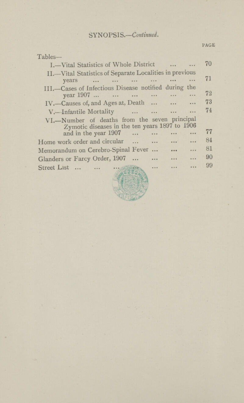 SYNOPSIS.— Continued. PAGE Tables— I.—Vital Statistics of Whole District 70 II.—Vital Statistics of Separate Localities in previous years 71 III.—Cases of Infectious Disease notified during the year 1907 72 IV.—Causes of, and Ages at, Death 73 V.—Infantile Mortality 74 VI.—Number of deaths from the seven principal Zymotic diseases in the ten years 1897 to 1906 and in the year 1907 77 Home work order and circular 84 Memorandum on Cerebro-Spinal Fever 81 Glanders or Farcy Order, 1907 90 Street List 99