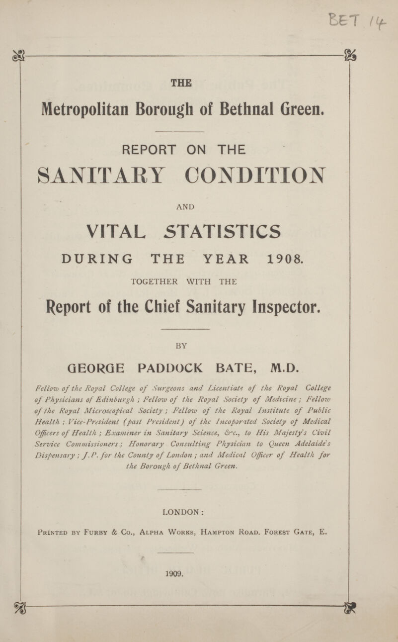 BET 14 THE Metropolitan Borough of Bethnal Green. REPORT ON THE SANITARY CONDITION AND VITAL STATISTICS DURING THE YEAR 1908. TOGETHER WITH THE Report of the Chief Sanitary Inspector. BY GEORGE PADDOCK BATE, M.D. Fellow of the Royal College of Surgeons and Licentiate of the Royal College of Physicians of Edinburgh ; Fellow of the Royal Society of Medicine ; Fellow of the Royal Microscopical Society; Fellow of the Royal institute of Public Health; Vice-President (past President) of the Incoporated Society of Medical Officers of Health; Examiner in Sanitary Science, &c., to His Majesty's Civil Service Commissioners; Honorary Consulting Physician to Queen Adelaide's Dispensary ; J.P. for the County of London; and Medical Officer of Health for the Borough of Bethnal Green. LONDON: Printed by Furby & Co., Alpha Works, Hampton Road. Forest Gate, E. 1909.