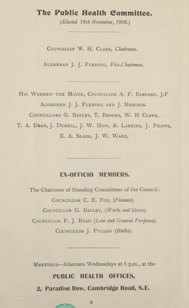 The Public Health Committee. (Elected 19th November, 1908.) Councillor W. H. Clark, Chairman. Alderman J. J. Fleming, Vice-Chairman. His Worship the Mayor, Councillor A. F. Barnard, J.P Aldermen J. J. Fleming and J. Merison. Councillors G. Bayley, T. Brooks, W. H Clark, T. A. Dean, J. Durell, J. W. How, R. Larkins, J. Phipps, E. A. Slade, J. W. Ward, EX-OFFICIO MEMBERS. The Chairmen of Standing Committees of the Council: Councillor C. E. Fox, (Finance). Councillor G. Bayley, ( Works and Stows). Councillor F. J. Read (Law and General Purposes). Councillor J. Pullen (Baths). Meetings—Alternate Wednesdays at 6 p.m., at the PUBLIC HEALTH OFFICES, 2, Paradise Row, Cambridge Road, N.E.