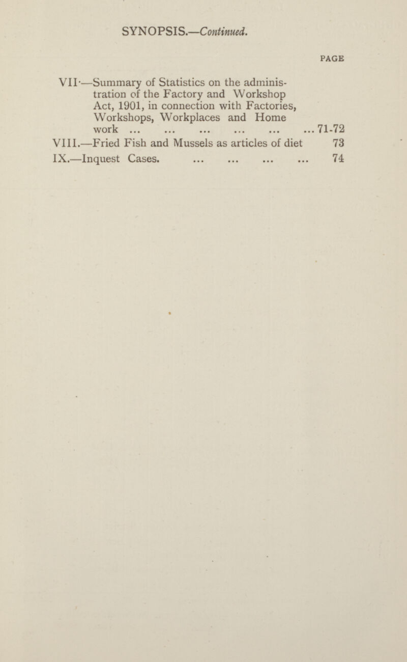 SYNOPSIS.—Continued. PAGE VII.—Summary of Statistics on the adminis tration of the Factory and Workshop Act, 1901, in connection with Factories, Workshops, Workplaces and Home work 71-72 VIII.—Fried Fish and Mussels as articles of diet 73 IX.—lnquest Cases. 74