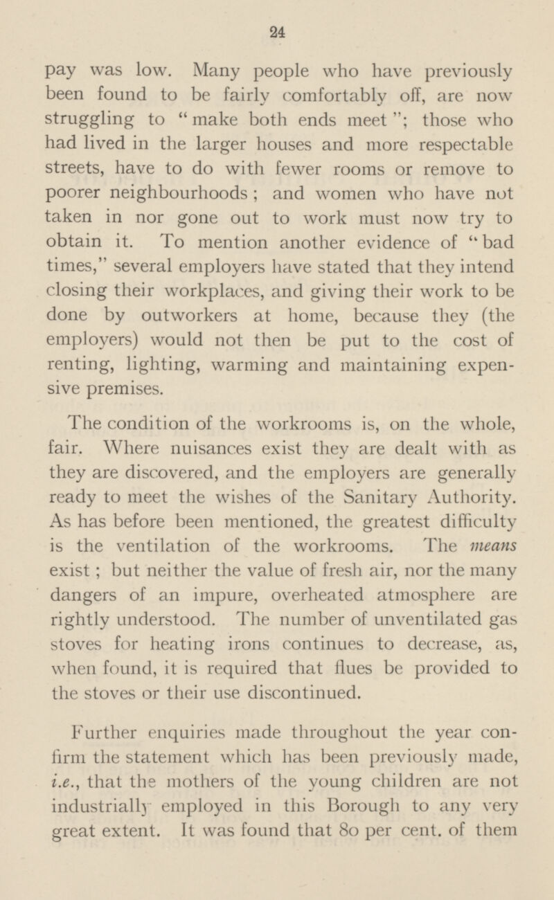 pay was low. Many people who have previously been found to be fairly comfortably off, are now struggling to “make both ends meet”; those who had lived in the larger houses and more respectable streets, have to do with fewer rooms or remove to poorer neighbourhoods; and women who have not taken in nor gone out to work must now try to obtain it. To mention another evidence of “bad times,” several employers have stated that they intend closing their workplaces, and giving their work to be done by outworkers at home, because they (the employers) would not then be put to the cost of renting, lighting, warming and maintaining expen sive premises. The condition of the workrooms is, on the whole, fair. Where nuisances exist they are dealt with as they are discovered, and the employers are generally ready to meet the wishes of the Sanitary Authority. As has before been mentioned, the greatest difficulty is the ventilation of the workrooms. The means exist; but neither the value of fresh air, nor the many dangers of an impure, overheated atmosphere are rightly understood. The number of unventilated gas stoves for heating irons continues to decrease, as, when found, it is required that Hues be provided to the stoves or their use discontinued. Further enquiries made throughout the year con firm the statement which has been previously made, i.e., that the mothers of the young children are not industrially employed in this Borough to any very great extent. It was found that 80 per cent, of them