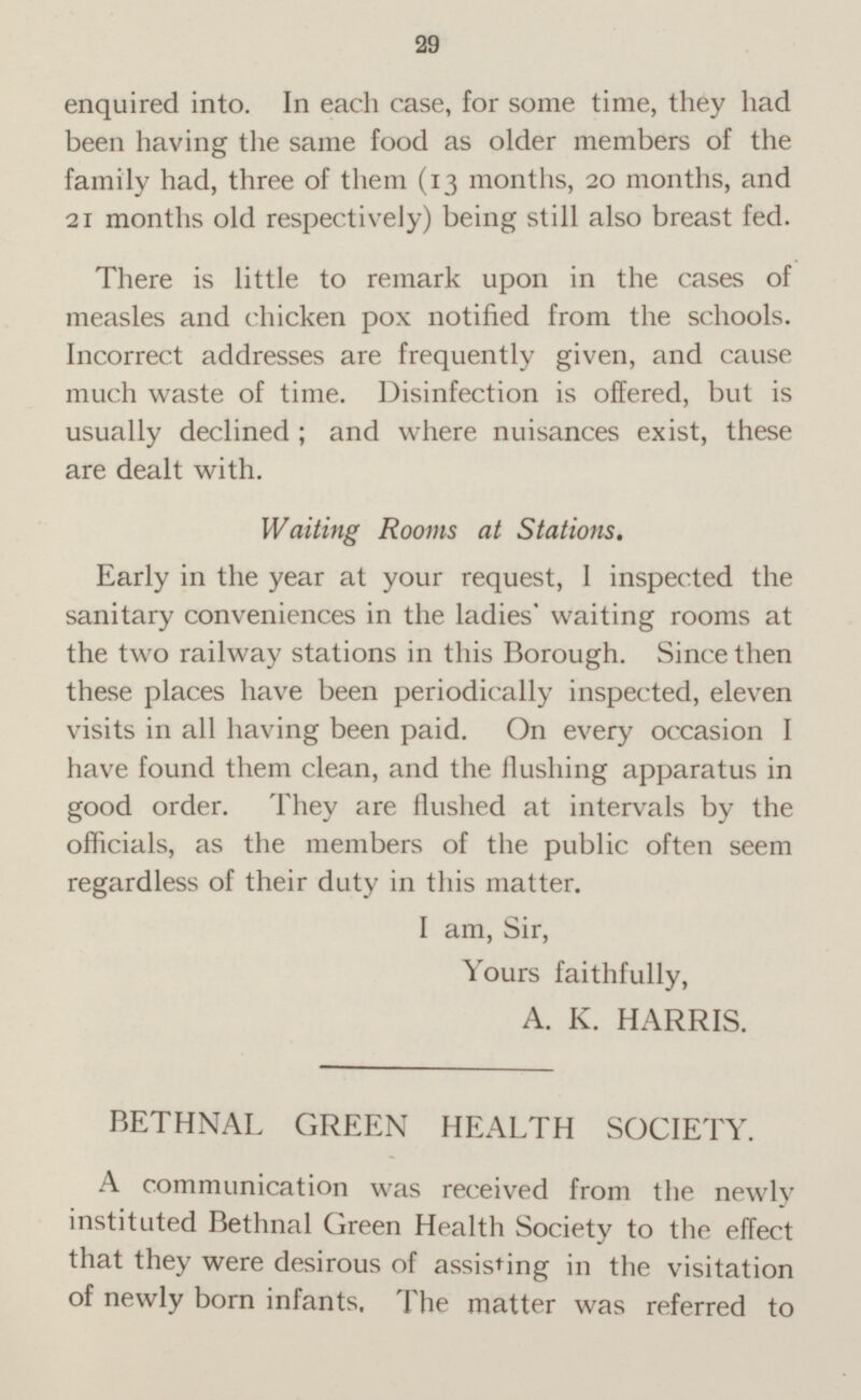 enquired into. In each case, for some time, they had been having the same food as older members of the family had, three of them (13 months, 20 months, and 21 months old respectively) being still also breast fed. There is little to remark upon in the cases of measles and chicken pox notified from the schools. Incorrect addresses are frequently given, and cause much waste of time. Disinfection is offered, but is usually declined; and where nuisances exist, these are dealt with. Waiting Rooms at Stations. Early in the year at your request, I inspected the sanitary conveniences in the ladies’ waiting rooms at the two railway stations in this Borough. Since then these places have been periodically inspected, eleven visits in all having been paid. On every occasion I have found them clean, and the flushing apparatus in good order. They are flushed at intervals by the officials, as the members of the public often seem regardless of their duty in this matter. I am, Sir, Yours faithfully, A. K. HARRIS. BETHNAL GREEN HEALTH SOCIETY. A communication was received from the newly instituted Bethnal Green Health Society to the effect that they were desirous of assisting in the visitation of newly born infants. The matter was referred to