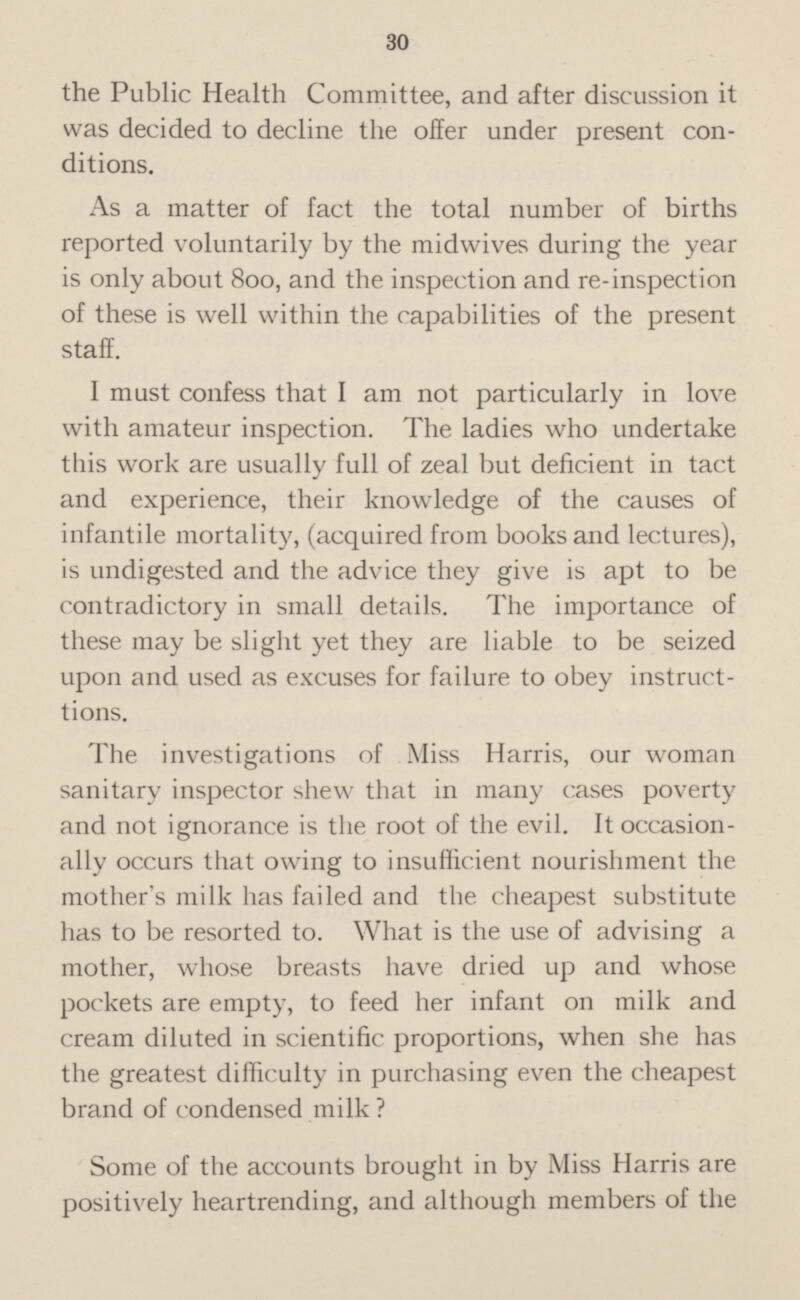 the Public Health Committee, and after discussion it was decided to decline the offer under present con ditions. As a matter of fact the total number of births reported voluntarily by the midwives during the year is only about 800, and the inspection and re-inspection of these is well within the capabilities of the present staff. I must confess that I am not particularly in love with amateur inspection. The ladies who undertake this work are usually full of zeal but deficient in tact and experience, their knowledge of the causes of infantile mortality, (acquired from books and lectures), is undigested and the advice they give is apt to be contradictory in small details. The importance of these may be slight yet they are liable to be seized upon and used as excuses for failure to obey instruct tions. The investigations of Miss Harris, our woman sanitary inspector shew that in many cases poverty and not ignorance is the root of the evil. It occasion ally occurs that owing to insufficient nourishment the mother's milk has failed and the cheapest substitute has to be resorted to. What is the use of advising a mother, whose breasts have dried up and whose pockets are empty, to feed her infant on milk and cream diluted in scientific proportions, when she has the greatest difficulty in purchasing even the cheapest brand of condensed milk? Some of the accounts brought in by Miss Harris are positively heartrending, and although members of the