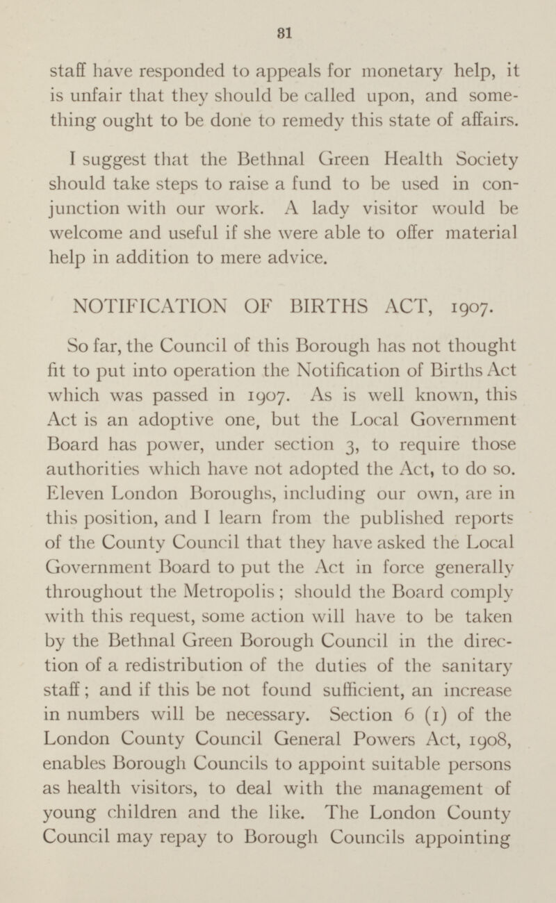 staff have responded to appeals for monetary help, it is unfair that they should be called upon, and some thing ought to be done to remedy this state of affairs. I suggest that the Bethnal Green Health Society should take steps to raise a fund to be used in con junction with our work. A lady visitor would be welcome and useful if she were able to offer material help in addition to mere advice. NOTIFICATION OF BIRTHS ACT, 1907. So far, the Council of this Borough has not thought fit to put into operation the Notification of Births Act which was passed in 1907. As is well known, this Act is an adoptive one, but the Local Government Board has power, under section 3, to require those authorities which have not adopted the Act, to do so. Eleven London Boroughs, including our own, are in this position, and I learn from the published reports of the County Council that they have asked the Local Government Board to put the Act in force generally throughout the Metropolis; should the Board comply with this request, some action will have to be taken by the Bethnal Green Borough Council in the direc tion of a redistribution of the duties of the sanitary staff; and if this be not found sufficient, an increase in numbers will be necessary. Section 6 (1) of the London County Council General Powers Act, 1908, enables Borough Councils to appoint suitable persons as health visitors, to deal with the management of young children and the like. The London County Council may repay to Borough Councils appointing