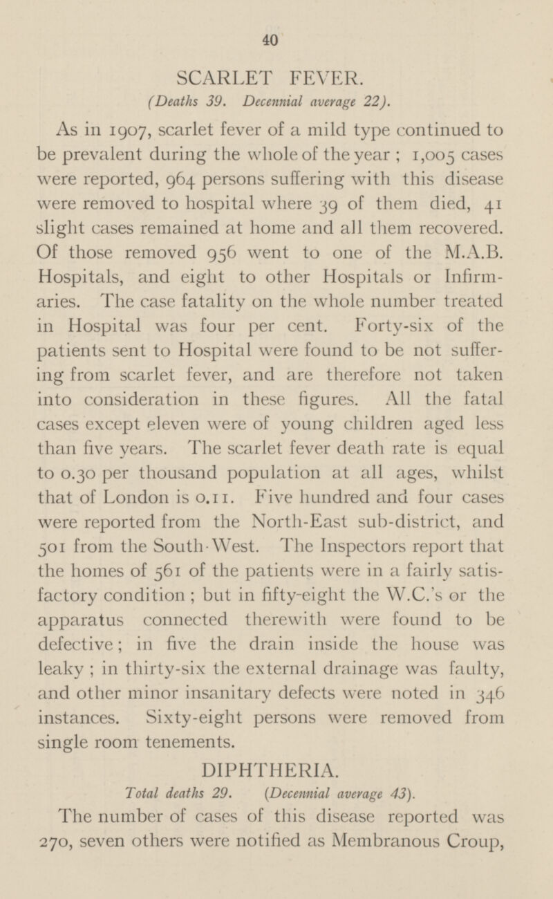 SCARLET FEVER. (Deaths 39. Decennial average 22). As in 1907, scarlet fever of a mild type continued to be prevalent during the whole of the year; 1,005 ca ses were reported, 964 persons suffering with this disease were removed to hospital where 39 of them died, 41 slight cases remained at home and all them recovered. Of those removed 956 went to one of the M.A.B. Hospitals, and eight to other Hospitals or Infirmaries. The case fatality on the whole number treated in Hospital was four per cent. Forty-six of the patients sent to Hospital were found to be not suffering from scarlet fever, and are therefore not taken into consideration in these figures. All the fatal cases except eleven were of young children aged less than five years. The scarlet fever death rate is equal to 0.30 per thousand population at all ages, whilst that of London is 0.11. Five hundred and four cases were reported from the North-East sub-district, and 501 from the South-West. The Inspectors report that the homes of 561 of the patients were in a fairly satisfactpry condition; but in fifty-eight the W.C.'s or the apparatus connected therewith were found to be defective; in five the drain inside the house was leaky; in thirty-six the external drainage was faulty, and other minor insanitary defects were noted in 346 instances. Sixty-eight persons were removed from single room tenements. DIPHTHERIA. Total deaths 29. (Decennial average 43). The number of cases of this disease reported was 270, seven others were notified as Membranous Croup,